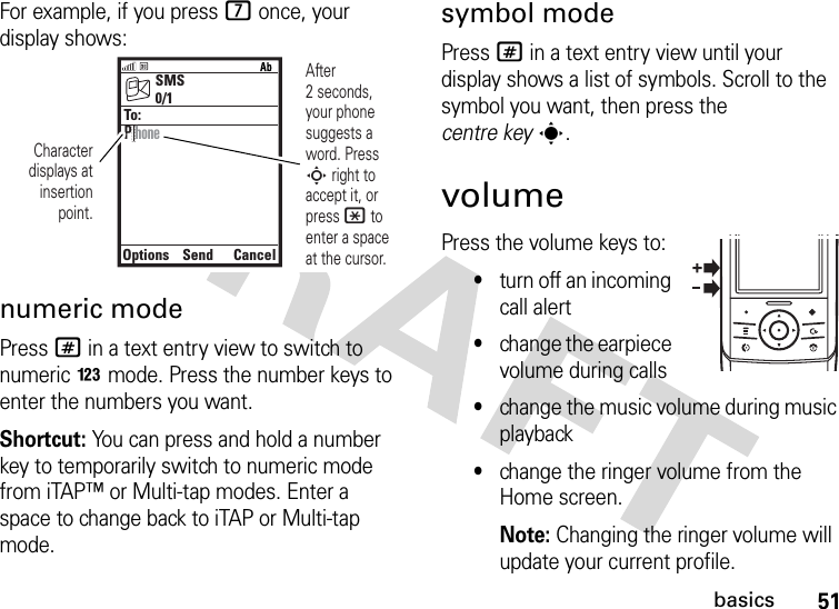 51basicsFor example, if you press 7 once, your display shows:numeric modePress # in a text entry view to switch to numeric n mode. Press the number keys to enter the numbers you want.Shortcut: You can press and hold a number key to temporarily switch to numeric mode from iTAP™ or Multi-tap modes. Enter a space to change back to iTAP or Multi-tap mode.symbol modePress # in a text entry view until your display shows a list of symbols. Scroll to the symbol you want, then press the centre keys.volumePress the volume keys to:•turn off an incoming call alert•change the earpiece volume during calls•change the music volume during music playback•change the ringer volume from the Home screen.Note: Changing the ringer volume will update your current profile.SMSOptionsSendCancel0/1To:Character displays at insertion point.After 2 seconds, your phone suggests a word. Press S right to accept it, or press * to enter a space at the cursor. P hone