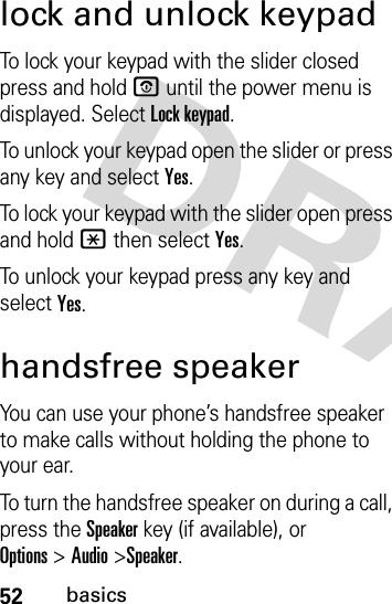 52basicslock and unlock keypadTo lock your keypad with the slider closed press and hold O until the power menu is displayed. Select Lock keypad.To unlock your keypad open the slider or press any key and select Yes.To lock your keypad with the slider open press and hold * then select Yes.To unlock your keypad press any key and select Yes.handsfree speakerYou can use your phone’s handsfree speaker to make calls without holding the phone to your ear.To turn the handsfree speaker on during a call, press the Speakerkey (if available), or Options&gt;Audio&gt;Speaker.