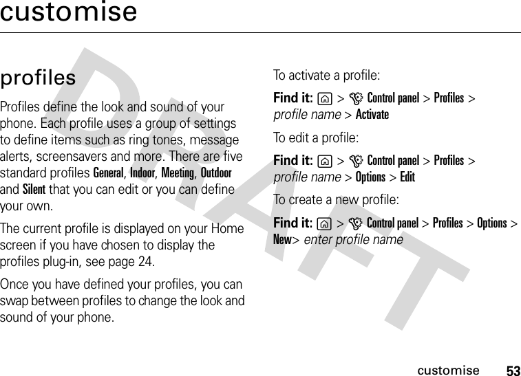 53customisecustomiseprofilesProfiles define the look and sound of your phone. Each profile uses a group of settings to define items such as ring tones, message alerts, screensavers and more. There are five standard profiles General, Indoor, Meeting, Outdoor and Silent that you can edit or you can define your own.The current profile is displayed on your Home screen if you have chosen to display the profiles plug-in, see page 24.Once you have defined your profiles, you can swap between profiles to change the look and sound of your phone.To activate a profile:Find it: g&gt;GControl panel &gt;Profiles &gt; profile name &gt;ActivateTo edit a profile:Find it: g&gt;GControl panel &gt;Profiles &gt; profile name &gt; Options &gt; EditTo create a new profile:Find it: g&gt;GControl panel &gt;Profiles &gt; Options &gt; New&gt; enter profile name