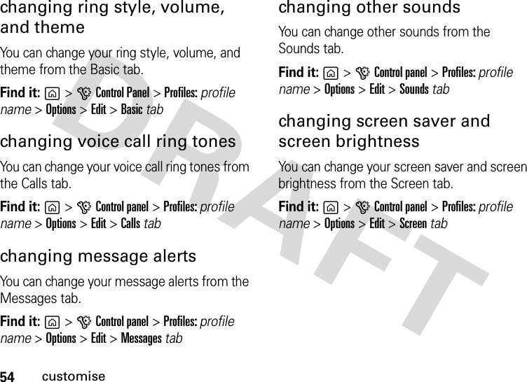 54customisechanging ring style, volume, and themeYou can change your ring style, volume, and theme from the Basic tab.Find it: g&gt;GControl Panel &gt;Profiles: profile name &gt; Options &gt;Edit &gt; Basic tabchanging voice call ring tonesYou can change your voice call ring tones from the Calls tab.Find it: g&gt;GControl panel &gt;Profiles: profile name &gt; Options &gt;Edit &gt; Calls tabchanging message alertsYou can change your message alerts from the Messages tab.Find it: g&gt;GControl panel &gt;Profiles: profile name &gt; Options &gt;Edit &gt; Messages tabchanging other soundsYou can change other sounds from the Sounds tab.Find it: g&gt;GControl panel &gt;Profiles: profile name &gt; Options &gt;Edit &gt; Sounds tabchanging screen saver and screen brightnessYou can change your screen saver and screen brightness from the Screen tab.Find it: g&gt;GControl panel &gt;Profiles: profile name &gt; Options &gt;Edit &gt; Screen tab