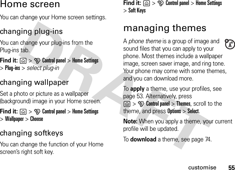 55customiseHome screenYou can change your Home screen settings.changing plug-insYou can change your plug-ins from the Plug-ins tab.Find it: g&gt;GControl panel &gt;Home Settings &gt;Plug-ins&gt;select plug-inchanging wallpaperSet a photo or picture as a wallpaper (background) image in your Home screen.Find it: g&gt;GControl panel &gt;Home Settings &gt;Wallpaper&gt;Choosechanging softkeysYou can change the function of your Home screen’s right soft key.Find it: g&gt;GControl panel &gt;Home Settings&gt;Soft Keysmanaging themesA phone theme is a group of image and sound files that you can apply to your phone. Most themes include a wallpaper image, screen saver image, and ring tone. Your phone may come with some themes, and you can download more.To apply a theme, use your profiles, see page 53. Alternatively, pressg&gt;GControl panel &gt;Themes, scroll to the theme, and press Options&gt;Select.Note: When you apply a theme, your current profile will be updated.To download a theme, see page 74.