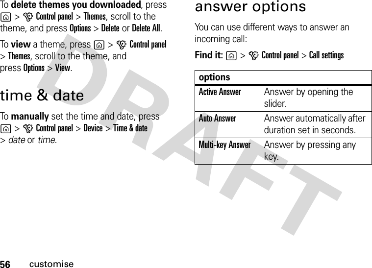 56customiseTo  delete themes you downloaded, press g&gt;GControl panel &gt;Themes, scroll to the theme, and pressOptions&gt;DeleteorDelete All.To  view a theme, press g&gt;GControl panel &gt;Themes, scroll to the theme, and pressOptions&gt;View.time &amp; dateTo  manually set the time and date, press g&gt;GControl panel &gt;Device &gt;Time &amp; date &gt;date or time.answer optionsYou can use different ways to answer an incoming call:Find it: g&gt;GControl panel &gt;Call settingsoptionsActive AnswerAnswer by opening the slider.Auto AnswerAnswer automatically after duration set in seconds.Multi-key AnswerAnswer by pressing any key.