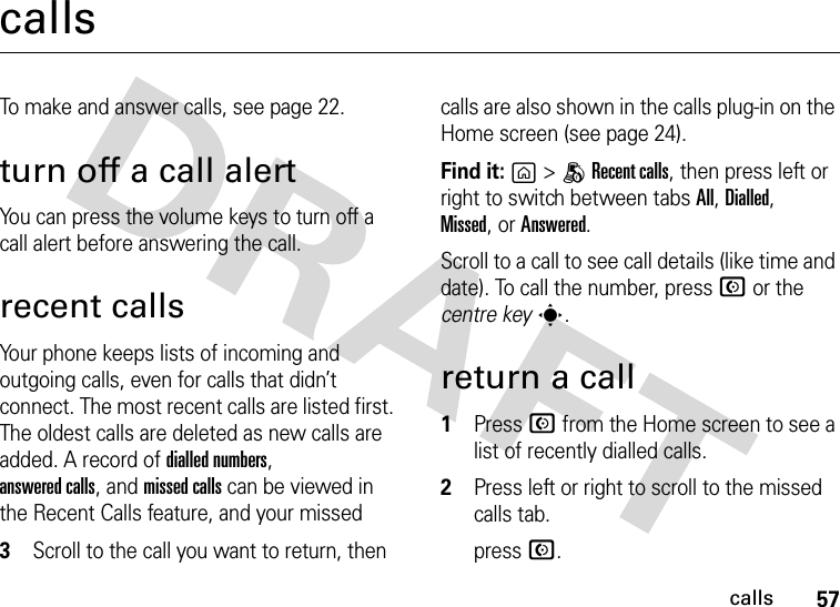 57callscallsTo make and answer calls, see page 22.turn off a call alertYou can press the volume keys to turn off a call alert before answering the call.recent callsYour phone keeps lists of incoming and outgoing calls, even for calls that didn’t connect. The most recent calls are listed first. The oldest calls are deleted as new calls are added. A record of dialled numbers, answered calls, and missed calls can be viewed in the Recent Calls feature, and your missed calls are also shown in the calls plug-in on the Home screen (see page 24). Find it: g&gt;BRecent calls, then press left or right to switch between tabs All, Dialled, Missed,or Answered.Scroll to a call to see call details (like time and date). To call the number, press N or the centre keys.return a call  1Press N from the Home screen to see a list of recently dialled calls.2Press left or right to scroll to the missed calls tab.3Scroll to the call you want to return, then  press N.