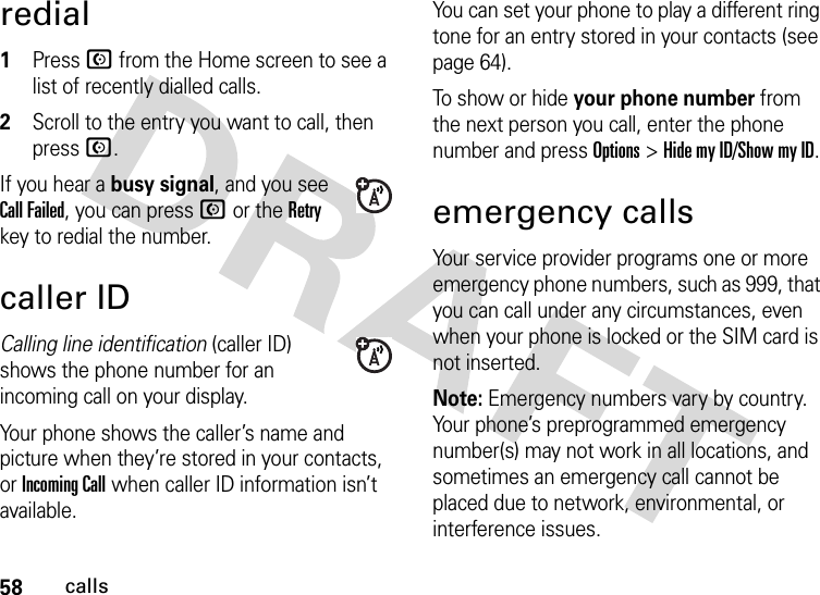 58callsredial  1Press N from the Home screen to see a list of recently dialled calls.2Scroll to the entry you want to call, then press N.If you hear a busy signal, and you see Call Failed, you can press N or the Retry key to redial the number.caller IDCalling line identification (caller ID) shows the phone number for an incoming call on your display.Your phone shows the caller’s name and picture when they’re stored in your contacts, or Incoming Call when caller ID information isn’t available.You can set your phone to play a different ring tone for an entry stored in your contacts (see page 64).To show or hide your phone number from the next person you call, enter the phone number and press Options&gt;Hide my ID/Show my ID.emergency callsYour service provider programs one or more emergency phone numbers, such as 999, that you can call under any circumstances, even when your phone is locked or the SIM card is not inserted.Note: Emergency numbers vary by country. Your phone’s preprogrammed emergency number(s) may not work in all locations, and sometimes an emergency call cannot be placed due to network, environmental, or interference issues.