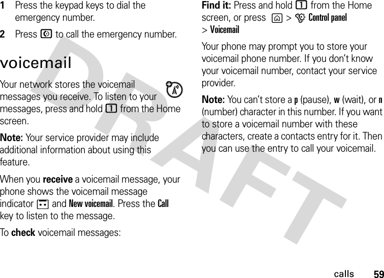 59calls  1Press the keypad keys to dial the emergency number.2Press N to call the emergency number.voicemailYour network stores the voicemail messages you receive. To listen to your messages, press and hold 1 from the Home screen.Note: Your service provider may include additional information about using this feature.When you receive a voicemail message, your phone shows the voicemail message indicator a and New voicemail. Press the Call key to listen to the message.To check voicemail messages:Find it: Press and hold 1 from the Home screen, or press  g &gt;GControl panel &gt;VoicemailYour phone may prompt you to store your voicemail phone number. If you don’t know your voicemail number, contact your service provider.Note: You can’t store a p (pause), w (wait), or n (number) character in this number. If you want to store a voicemail number with these characters, create a contacts entry for it. Then you can use the entry to call your voicemail.