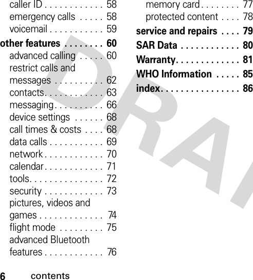 6contentscaller ID . . . . . . . . . . . .  58emergency calls  . . . . .  58voicemail . . . . . . . . . . . 59other features  . . . . . . . .  60advanced calling  . . . . .  60restrict calls and messages  . . . . . . . . . .  62contacts. . . . . . . . . . . .  63messaging. . . . . . . . . .  66device settings  . . . . . .  68call times &amp; costs . . . .  68data calls . . . . . . . . . . .  69network . . . . . . . . . . . .  70calendar . . . . . . . . . . . .  71tools. . . . . . . . . . . . . . .  72security . . . . . . . . . . . .  73pictures, videos and games . . . . . . . . . . . . .  74flight mode  . . . . . . . . .  75advanced Bluetooth features . . . . . . . . . . . .  76memory card . . . . . . . .  77protected content . . . .  78service and repairs  . . . . 79SAR Data . . . . . . . . . . . .  80Warranty. . . . . . . . . . . . . 81WHO Information  . . . . .  85index. . . . . . . . . . . . . . . .  86