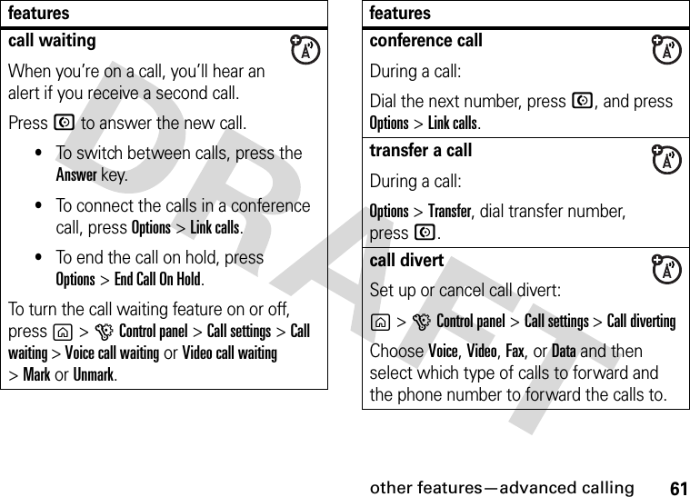 other features—advanced calling61call waitingWhen you’re on a call, you’ll hear an alert if you receive a second call.Press N to answer the new call.•To switch between calls, press the Answer key.•To connect the calls in a conference call, press Options&gt;Link calls.•To end the call on hold, press Options&gt;End Call On Hold.To turn the call waiting feature on or off, press g&gt;GControl panel &gt;Call settings &gt;Call waiting &gt; Voice call waiting or Video call waiting &gt;MarkorUnmark.featuresconference callDuring a call:Dial the next number, press N, and press Options&gt;Link calls.transfer a callDuring a call:Options &gt;Transfer, dial transfer number,press N.call divertSet up or cancel call divert:g&gt;GControl panel &gt;Call settings &gt;Call divertingChoose Voice, Video, Fax, or Data and then select which type of calls to forward and the phone number to forward the calls to.features