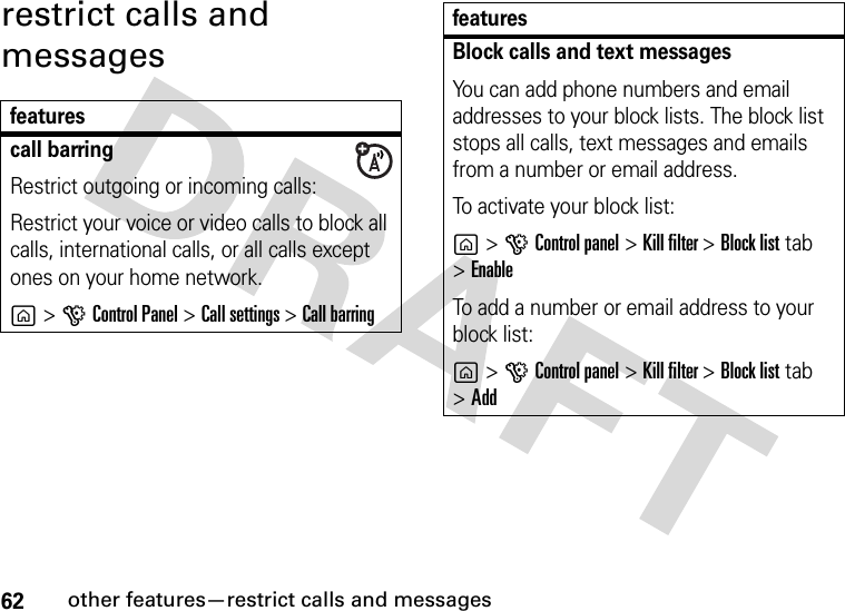 62other features—restrict calls and messagesrestrict calls and messagesfeaturescall barringRestrict outgoing or incoming calls:Restrict your voice or video calls to block all calls, international calls, or all calls except ones on your home network.g&gt;GControl Panel &gt;Call settings &gt;Call barringBlock calls and text messagesYou can add phone numbers and email addresses to your block lists. The block list stops all calls, text messages and emails from a number or email address.To activate your block list:g&gt;GControl panel &gt;Kill filter &gt;Block list tab &gt;EnableTo add a number or email address to your block list:g&gt;GControl panel &gt;Kill filter &gt;Block list tab &gt;Addfeatures