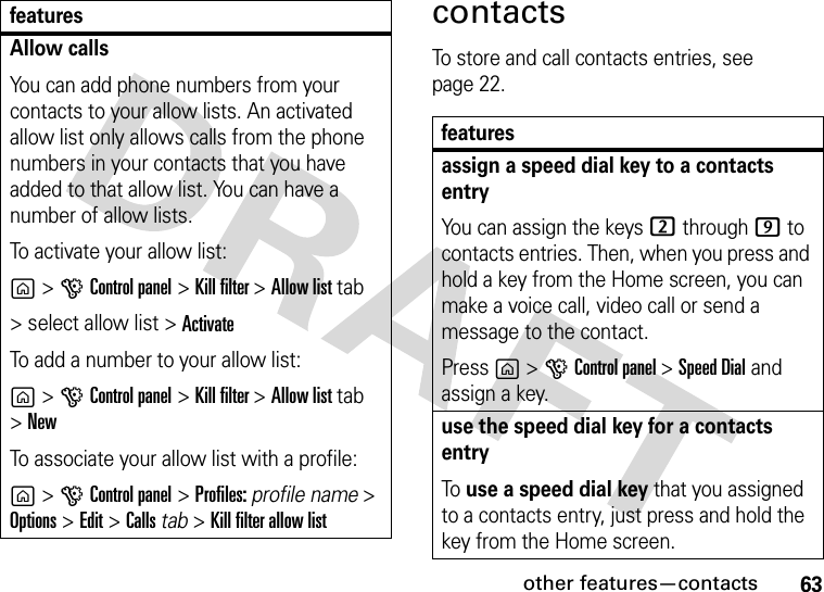 other features—contacts63contactsTo store and call contacts entries, see page 22.Allow callsYou can add phone numbers from your contacts to your allow lists. An activated allow list only allows calls from the phone numbers in your contacts that you have added to that allow list. You can have a number of allow lists.To activate your allow list: g&gt;GControl panel &gt;Kill filter &gt;Allow list tab &gt; select allow list &gt; ActivateTo add a number to your allow list:g&gt;GControl panel &gt;Kill filter &gt;Allow list tab &gt;NewTo associate your allow list with a profile:g&gt;GControl panel &gt;Profiles: profile name &gt; Options &gt;Edit &gt; Calls tab &gt;Kill filter allow list featuresfeaturesassign a speed dial key to a contacts entryYou can assign the keys 2 through 9 to contacts entries. Then, when you press and hold a key from the Home screen, you can make a voice call, video call or send a message to the contact.Press g &gt;GControl panel &gt;Speed Dial and assign a key.use the speed dial key for a contacts entryTo use a speed dial key that you assigned to a contacts entry, just press and hold the key from the Home screen.