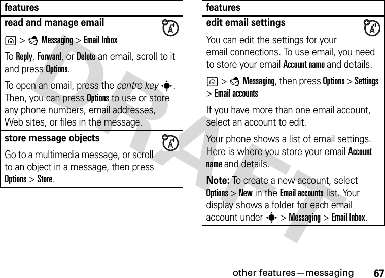 other features—messaging67read and manage emailg&gt;EMessaging &gt;Email InboxTo Reply, Forward, or Delete an email, scroll to it and press Options.To open an email, press the centre keys. Then, you can press Options to use or store any phone numbers, email addresses, Web sites, or files in the message. store message objectsGo to a multimedia message, or scroll to an object in a message, then press Options&gt;Store.featuresedit email settingsYou can edit the settings for your email connections. To use email, you need to store your email Account name and details.g&gt;EMessaging, then press Options &gt; Settings &gt;Email accountsIf you have more than one email account, select an account to edit.Your phone shows a list of email settings. Here is where you store your email Account name and details.Note: To create a new account, select Options &gt; New in the Email accounts list. Your display shows a folder for each email account under s&gt;Messaging &gt;Email Inbox.features