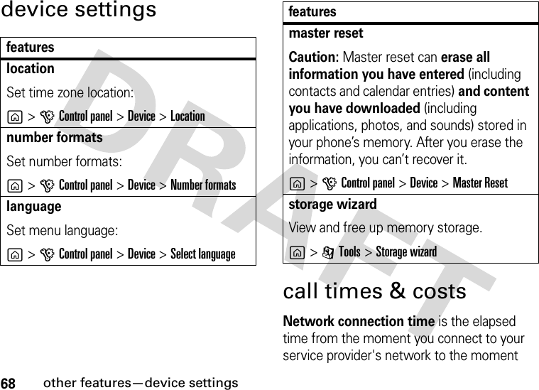 68other features—device settingsdevice settingscall times &amp; costsNetwork connection time is the elapsed time from the moment you connect to your service provider&apos;s network to the moment featureslocationSet time zone location:g&gt;GControl panel &gt;Device &gt;Locationnumber formatsSet number formats:g&gt;GControl panel &gt;Device &gt;Number formatslanguageSet menu language:g&gt;GControl panel &gt;Device &gt;Select languagemaster resetCaution: Master reset can erase all information you have entered (including contacts and calendar entries) and content you have downloaded (including applications, photos, and sounds) stored in your phone’s memory. After you erase the information, you can’t recover it.g&gt;GControl panel &gt;Device &gt;Master Resetstorage wizardView and free up memory storage.g&gt;ITools &gt;Storage wizardfeatures