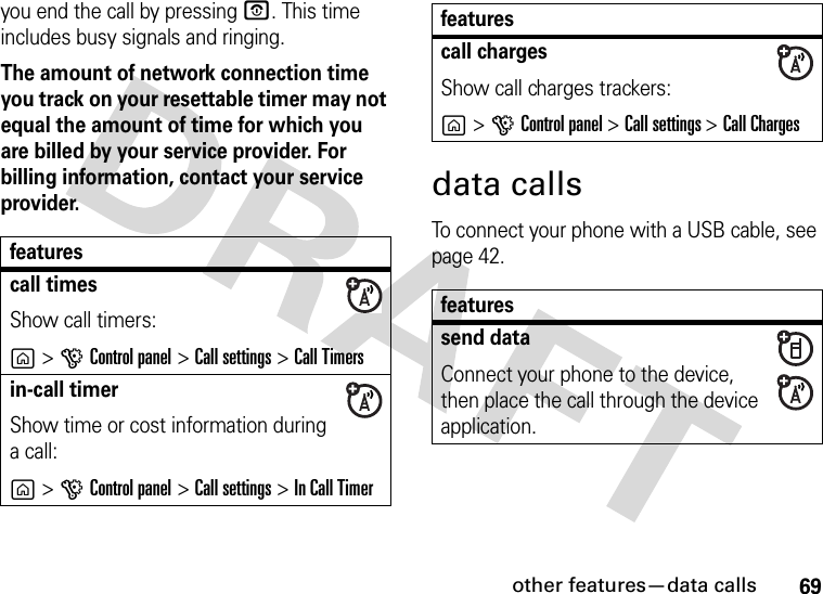 other features—data calls69you end the call by pressing O. This time includes busy signals and ringing.The amount of network connection time you track on your resettable timer may not equal the amount of time for which you are billed by your service provider. For billing information, contact your service provider.data callsTo connect your phone with a USB cable, see page 42.featurescall timesShow call timers:g&gt;GControl panel &gt;Call settings &gt;Call Timersin-call timerShow time or cost information during a call:g&gt;GControl panel &gt;Call settings &gt;In Call Timercall chargesShow call charges trackers:g&gt;GControl panel &gt; Call settings &gt; Call Chargesfeaturessend dataConnect your phone to the device, then place the call through the device application.features