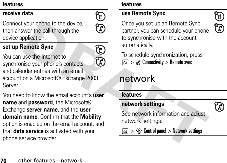 70other features—networknetworkreceive dataConnect your phone to the device, then answer the call through the device application.set up Remote SyncYou can use the Internet to synchronise your phone’s contacts and calendar entries with an email account on a Microsoft® Exchange 2003 Server.You need to know the email account’s user name and password, the Microsoft® Exchange server name, and the user domain name. Confirm that the Mobility option is enabled on the email account, and that data service is activated with your phone service provider.featuresuse Remote SyncOnce you set up an Remote Sync partner, you can schedule your phone to synchronise with the account automatically.To schedule synchronization, press g&gt;CConnectivity &gt;Remote syncfeaturesnetwork settingsSee network information and adjust network settings:g&gt;GControl panel &gt;Network settingsfeatures