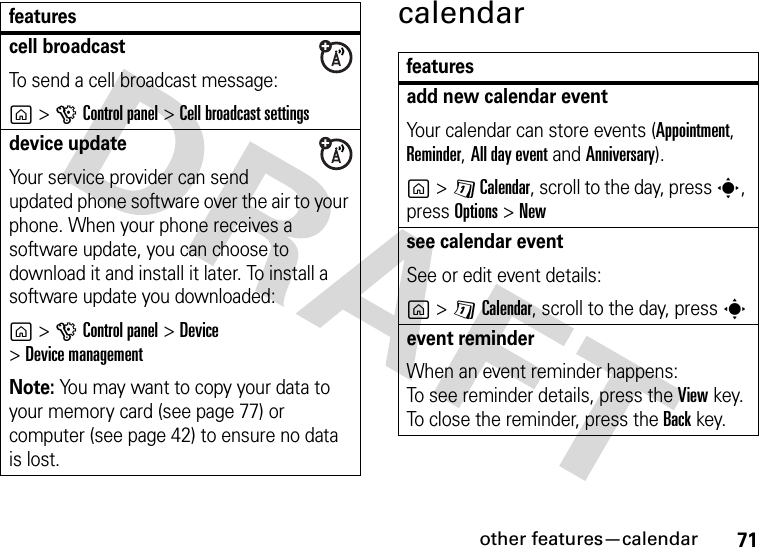 other features—calendar71calendarcell broadcastTo send a cell broadcast message:g&gt;GControl panel &gt;Cell broadcast settingsdevice updateYour service provider can send updated phone software over the air to your phone. When your phone receives a software update, you can choose to download it and install it later. To install a software update you downloaded:g&gt;GControl panel &gt;Device &gt;Device managementNote: You may want to copy your data to your memory card (see page 77) or computer (see page 42) to ensure no data is lost.featuresfeaturesadd new calendar eventYour calendar can store events (Appointment, Reminder, All day event and Anniversary).g&gt;D Calendar, scroll to the day, press s, press Options&gt;Newsee calendar eventSee or edit event details:g&gt;DCalendar, scroll to the day, press sevent reminder When an event reminder happens: To see reminder details, press the Viewkey. To close the reminder, press the Backkey.