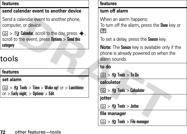 72other features—toolstoolssend calendar event to another deviceSend a calendar event to another phone, computer, or device:g&gt;DCalendar, scroll to the day, presss, scroll to the event, press Options&gt;Send this categoryfeaturesset alarmg&gt;ITools &gt;Time &gt;Wake up! or &gt;Lunchtime or &gt;Early night, &gt;Options &gt;Editfeaturesturn off alarm When an alarm happens: To turn off the alarm, press the Donekey or O. To set a delay, press the Snoozekey.Note: The Snooze key is available only if the phone is already powered on when the alarm sounds.to dog&gt;ITools &gt;To Docalculatorg&gt;ITools &gt;Calculatorjotterg&gt;ITools &gt;Jotterfile managerg&gt;ITools &gt;File managerfeatures