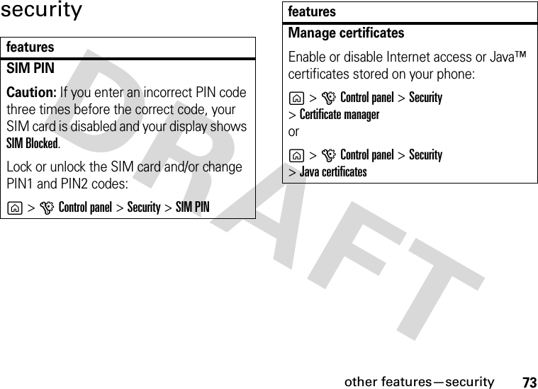 other features—security73securityfeaturesSIM PIN Caution: If you enter an incorrect PIN code three times before the correct code, your SIM card is disabled and your display shows SIM Blocked.Lock or unlock the SIM card and/or change PIN1 and PIN2 codes:g&gt;GControl panel &gt;Security &gt;SIM PINManage certificates Enable or disable Internet access or Java™ certificates stored on your phone:g&gt;GControl panel &gt;Security &gt;Certificate manager or g&gt;GControl panel &gt;Security &gt;Java certificatesfeatures