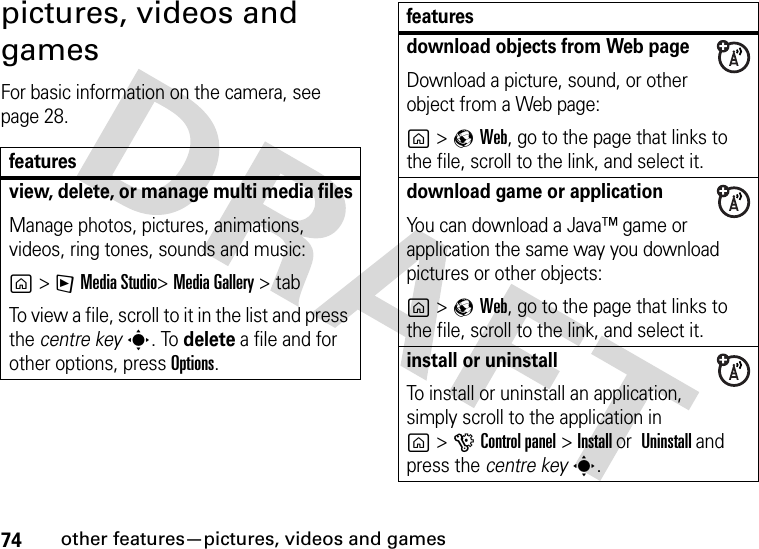 74other features—pictures, videos and gamespictures, videos and games For basic information on the camera, see page 28.featuresview, delete, or manage multi media filesManage photos, pictures, animations, videos, ring tones, sounds and music:g&gt;FMedia Studio&gt;Media Gallery &gt; tabTo view a file, scroll to it in the list and press the centre keys. To delete a file and for other options, press Options.download objects from Web pageDownload a picture, sound, or other object from a Web page:g&gt;qWeb, go to the page that links to the file, scroll to the link, and select it.download game or applicationYou can download a Java™ game or application the same way you download pictures or other objects:g&gt;qWeb, go to the page that links to the file, scroll to the link, and select it.install or uninstallTo install or uninstall an application, simply scroll to the application ing&gt; GControl panel &gt;Install or Uninstall and press the centre keys.features