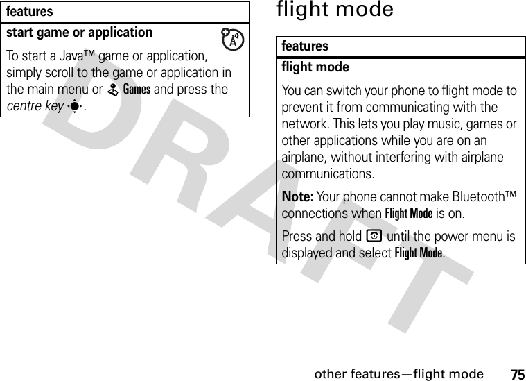 other features—flight mode75flight modestart game or applicationTo start a Java™ game or application, simply scroll to the game or application in the main menu or LGames and press the centre keys.featuresfeaturesflight modeYou can switch your phone to flight mode to prevent it from communicating with the network. This lets you play music, games or other applications while you are on an airplane, without interfering with airplane communications.Note: Your phone cannot make Bluetooth™ connections when Flight Mode is on.Press and hold O until the power menu is displayed and select Flight Mode.