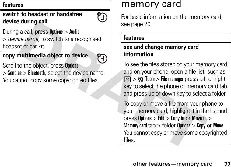 other features—memory card77memory cardFor basic information on the memory card, see page 20.switch to headset or handsfree device during callDuring a call, press Options &gt;Audio &gt;device name, to switch to a recognised headset or car kit.copy multimedia object to deviceScroll to the object, press Options&gt;Send as &gt;Bluetooth, select the device name. You cannot copy some copyrighted files.featuresfeaturessee and change memory card informationTo see the files stored on your memory card and on your phone, open a file list, such as g&gt;ITools &gt; File manager press left or right key to select the phone or memory card tab and press up or down key to select a folder. To copy or move a file from your phone to your memory card, highlight it in the list and press Options&gt;Edit&gt;Copy toorMove to &gt; Memory card tab &gt; folder Options&gt; CopyorMove. You cannot copy or move some copyrighted files.