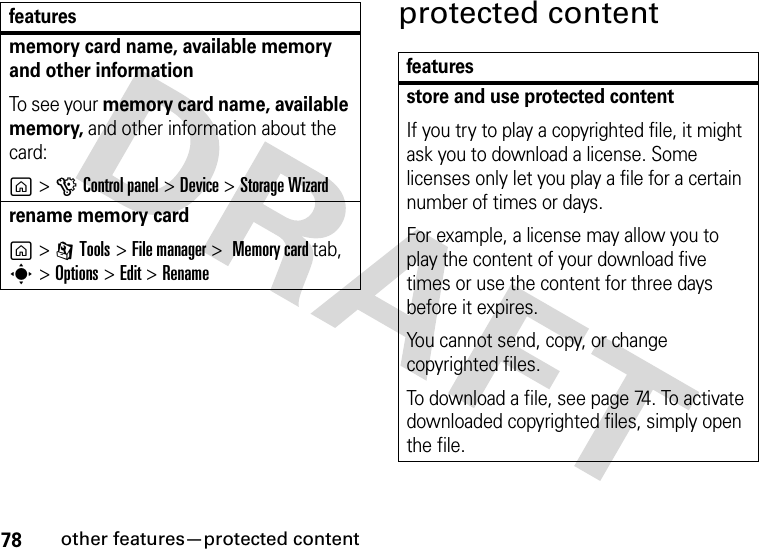 78other features—protected contentprotected contentmemory card name, available memory and other informationTo see your memory card name, available memory, and other information about the card:g &gt;GControl panel &gt;Device &gt;Storage Wizardrename memory cardg &gt; ITools &gt;File manager &gt; Memory card tab, s &gt; Options &gt;Edit &gt; Renamefeaturesfeaturesstore and use protected contentIf you try to play a copyrighted file, it might ask you to download a license. Some licenses only let you play a file for a certain number of times or days.For example, a license may allow you to play the content of your download five times or use the content for three days before it expires.You cannot send, copy, or change copyrighted files.To download a file, see page 74. To activate downloaded copyrighted files, simply open the file.