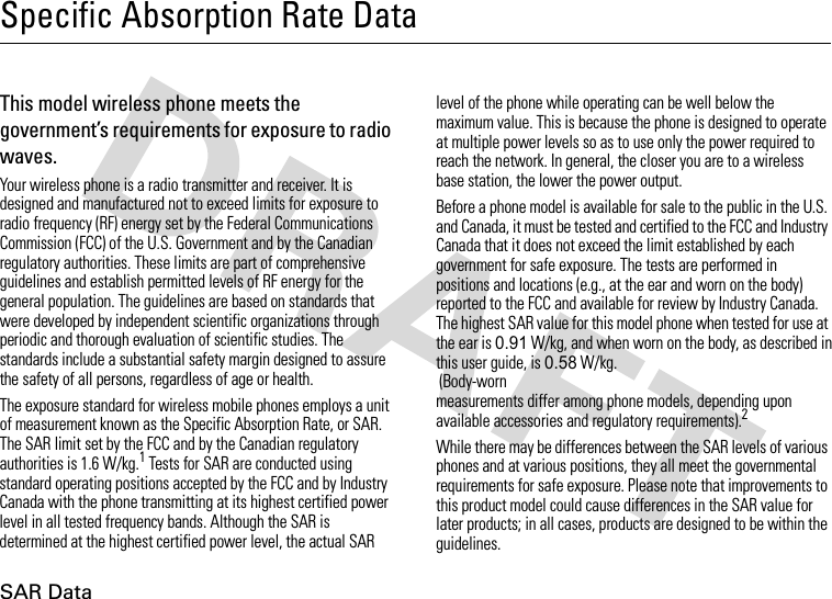 SAR DataSpecific Absorption Rate DataSAR Da taThis model wireless phone meets the government’s requirements for exposure to radio waves.Your wireless phone is a radio transmitter and receiver. It is designed and manufactured not to exceed limits for exposure to radio frequency (RF) energy set by the Federal Communications Commission (FCC) of the U.S. Government and by the Canadian regulatory authorities. These limits are part of comprehensive guidelines and establish permitted levels of RF energy for the general population. The guidelines are based on standards that were developed by independent scientific organizations through periodic and thorough evaluation of scientific studies. The standards include a substantial safety margin designed to assure the safety of all persons, regardless of age or health.The exposure standard for wireless mobile phones employs a unit of measurement known as the Specific Absorption Rate, or SAR. The SAR limit set by the FCC and by the Canadian regulatory authorities is 1.6 W/kg.1 Tests for SAR are conducted using standard operating positions accepted by the FCC and by Industry Canada with the phone transmitting at its highest certified power level in all tested frequency bands. Although the SAR is determined at the highest certified power level, the actual SAR level of the phone while operating can be well below the maximum value. This is because the phone is designed to operate at multiple power levels so as to use only the power required to reach the network. In general, the closer you are to a wireless base station, the lower the power output.Before a phone model is available for sale to the public in the U.S. and Canada, it must be tested and certified to the FCC and Industry Canada that it does not exceed the limit established by each government for safe exposure. The tests are performed in positions and locations (e.g., at the ear and worn on the body) reported to the FCC and available for review by Industry Canada. The highest SAR value for this model phone when tested for use at the ear is 0.91 W/kg, and when worn on the body, as described in this user guide, is 0.58 W/kg.  (Body-worn measurements differ among phone models, depending upon available accessories and regulatory requirements).2While there may be differences between the SAR levels of various phones and at various positions, they all meet the governmental requirements for safe exposure. Please note that improvements to this product model could cause differences in the SAR value for later products; in all cases, products are designed to be within the guidelines.