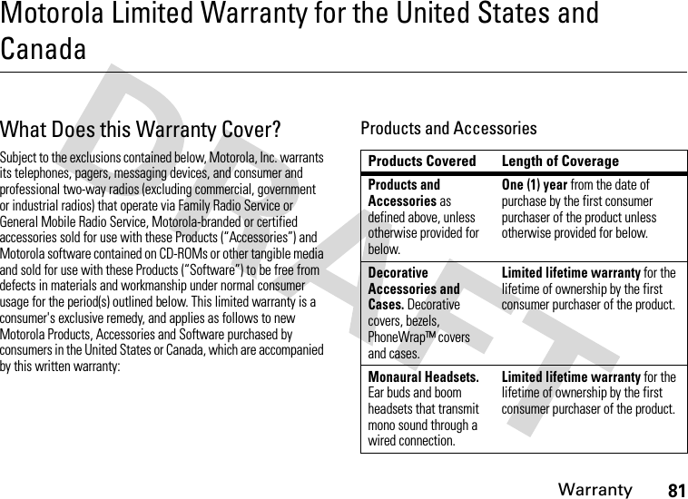 Warranty81Motorola Limited Warranty for the United States and CanadaWarrantyWhat Does this Warranty Cover?Subject to the exclusions contained below, Motorola, Inc. warrants its telephones, pagers, messaging devices, and consumer and professional two-way radios (excluding commercial, government or industrial radios) that operate via Family Radio Service or General Mobile Radio Service, Motorola-branded or certified accessories sold for use with these Products (“Accessories”) and Motorola software contained on CD-ROMs or other tangible media and sold for use with these Products (“Software”) to be free from defects in materials and workmanship under normal consumer usage for the period(s) outlined below. This limited warranty is a consumer&apos;s exclusive remedy, and applies as follows to new Motorola Products, Accessories and Software purchased by consumers in the United States or Canada, which are accompanied by this written warranty:Products and AccessoriesProducts Covered Length of CoverageProducts and Accessories as defined above, unless otherwise provided for below.One (1) year from the date of purchase by the first consumer purchaser of the product unless otherwise provided for below.Decorative Accessories and Cases. Decorative covers, bezels, PhoneWrap™ covers and cases.Limited lifetime warranty for the lifetime of ownership by the first consumer purchaser of the product.Monaural Headsets. Ear buds and boom headsets that transmit mono sound through a wired connection.Limited lifetime warranty for the lifetime of ownership by the first consumer purchaser of the product.