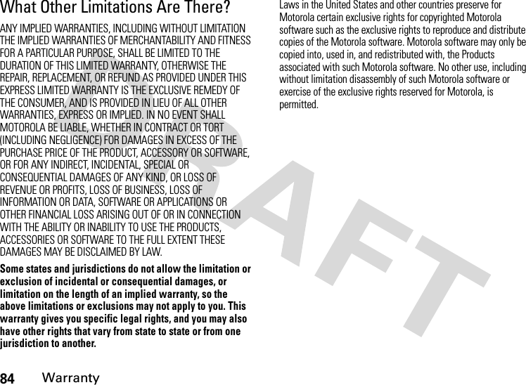 84WarrantyWhat Other Limitations Are There?ANY IMPLIED WARRANTIES, INCLUDING WITHOUT LIMITATION THE IMPLIED WARRANTIES OF MERCHANTABILITY AND FITNESS FOR A PARTICULAR PURPOSE, SHALL BE LIMITED TO THE DURATION OF THIS LIMITED WARRANTY, OTHERWISE THE REPAIR, REPLACEMENT, OR REFUND AS PROVIDED UNDER THIS EXPRESS LIMITED WARRANTY IS THE EXCLUSIVE REMEDY OF THE CONSUMER, AND IS PROVIDED IN LIEU OF ALL OTHER WARRANTIES, EXPRESS OR IMPLIED. IN NO EVENT SHALL MOTOROLA BE LIABLE, WHETHER IN CONTRACT OR TORT (INCLUDING NEGLIGENCE) FOR DAMAGES IN EXCESS OF THE PURCHASE PRICE OF THE PRODUCT, ACCESSORY OR SOFTWARE, OR FOR ANY INDIRECT, INCIDENTAL, SPECIAL OR CONSEQUENTIAL DAMAGES OF ANY KIND, OR LOSS OF REVENUE OR PROFITS, LOSS OF BUSINESS, LOSS OF INFORMATION OR DATA, SOFTWARE OR APPLICATIONS OR OTHER FINANCIAL LOSS ARISING OUT OF OR IN CONNECTION WITH THE ABILITY OR INABILITY TO USE THE PRODUCTS, ACCESSORIES OR SOFTWARE TO THE FULL EXTENT THESE DAMAGES MAY BE DISCLAIMED BY LAW.Some states and jurisdictions do not allow the limitation or exclusion of incidental or consequential damages, or limitation on the length of an implied warranty, so the above limitations or exclusions may not apply to you. This warranty gives you specific legal rights, and you may also have other rights that vary from state to state or from one jurisdiction to another.Laws in the United States and other countries preserve for Motorola certain exclusive rights for copyrighted Motorola software such as the exclusive rights to reproduce and distribute copies of the Motorola software. Motorola software may only be copied into, used in, and redistributed with, the Products associated with such Motorola software. No other use, including without limitation disassembly of such Motorola software or exercise of the exclusive rights reserved for Motorola, is permitted.