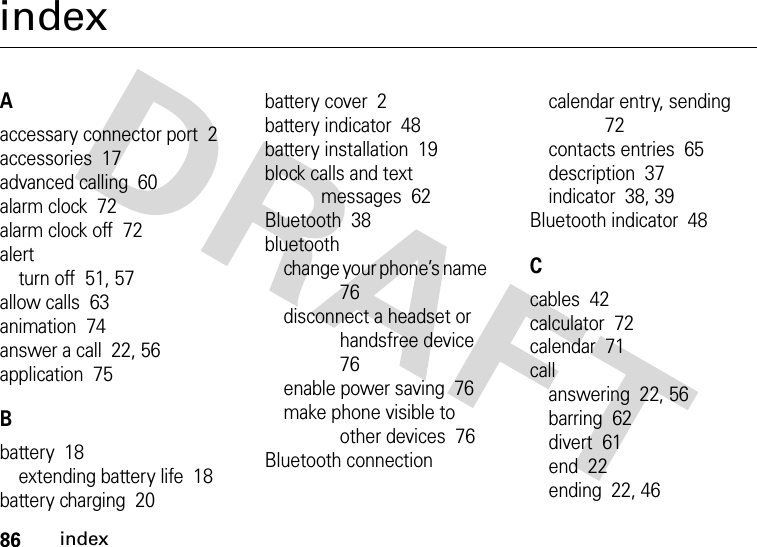 86indexindexAaccessary connector port  2accessories  17advanced calling  60alarm clock  72alarm clock off  72alertturn off  51, 57allow calls  63animation  74answer a call  22, 56application  75Bbattery  18extending battery life  18battery charging  20battery cover  2battery indicator  48battery installation  19block calls and text messages  62Bluetooth  38bluetoothchange your phone’s name  76disconnect a headset or handsfree device  76enable power saving  76make phone visible to other devices  76Bluetooth connectioncalendar entry, sending  72contacts entries  65description  37indicator  38, 39Bluetooth indicator  48Ccables  42calculator  72calendar  71callanswering  22, 56barring  62divert  61end  22ending  22, 46