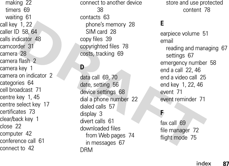 index87making  22timers  69waiting  61call key  1, 22caller ID  58, 64calls indicator  48camcorder  31camera  28camera flash  2camera key  1camera on indicator  2categories  64cell broadcast  71centre key  1, 45centre select key  17certificates  73clear/back key  1close  22computer  42conference call  61connect to  42connect to another device  38contacts  63phone’s memory  28SIM card  28copy files  39copyrighted files  78costs, tracking  69Ddata call  69, 70date, setting  56device settings  68dial a phone number  22dialed calls  57display  3divert calls  61downloaded filesfrom Web pages  74in messages  67DRMstore and use protected content  78Eearpiece volume  51emailreading and managing  67settings  67emergency number  58end a call  22, 46end a video call  25end key  1, 22, 46event  71event reminder  71Ffax call  69file manager  72flight mode  75