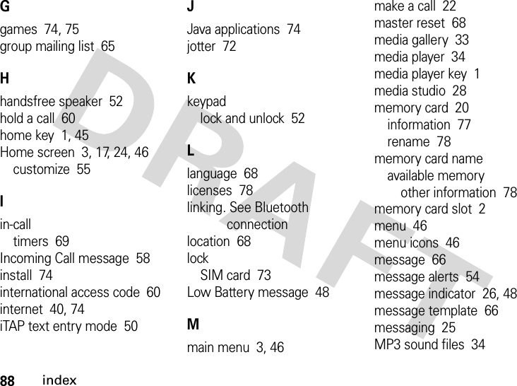 88indexGgames  74, 75group mailing list  65Hhandsfree speaker  52hold a call  60home key  1, 45Home screen  3, 17, 24, 46customize  55Iin-calltimers  69Incoming Call message  58install  74international access code  60internet  40, 74iTAP text entry mode  50JJava applications  74jotter  72Kkeypadlock and unlock  52Llanguage  68licenses  78linking. See Bluetooth connectionlocation  68lockSIM card  73Low Battery message  48Mmain menu  3, 46make a call  22master reset  68media gallery  33media player  34media player key  1media studio  28memory card  20information  77rename  78memory card nameavailable memoryother information  78memory card slot  2menu  46menu icons  46message  66message alerts  54message indicator  26, 48message template  66messaging  25MP3 sound files  34