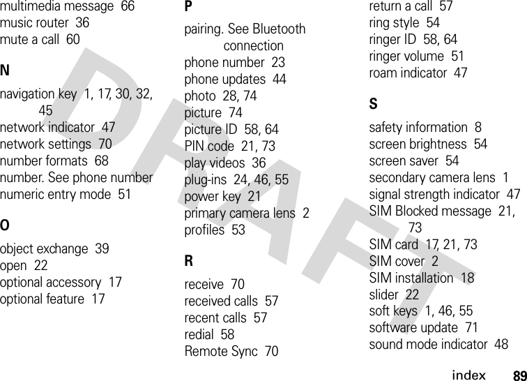 index89multimedia message  66music router  36mute a call  60Nnavigation key  1, 17, 30, 32, 45network indicator  47network settings  70number formats  68number. See phone numbernumeric entry mode  51Oobject exchange  39open  22optional accessory  17optional feature  17Ppairing. See Bluetooth connectionphone number  23phone updates  44photo  28, 74picture  74picture ID  58, 64PIN code  21, 73play videos  36plug-ins  24, 46, 55power key  21primary camera lens  2profiles  53Rreceive  70received calls  57recent calls  57redial  58Remote Sync  70return a call  57ring style  54ringer ID  58, 64ringer volume  51roam indicator  47Ssafety information  8screen brightness  54screen saver  54secondary camera lens  1signal strength indicator  47SIM Blocked message  21, 73SIM card  17, 21, 73SIM cover  2SIM installation  18slider  22soft keys  1, 46, 55software update  71sound mode indicator  48