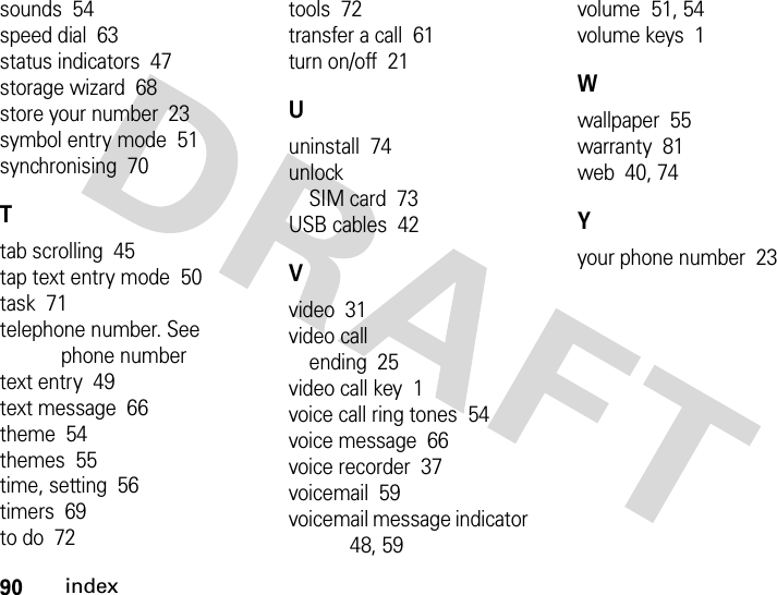 90indexsounds  54speed dial  63status indicators  47storage wizard  68store your number  23symbol entry mode  51synchronising  70Ttab scrolling  45tap text entry mode  50task  71telephone number. See phone numbertext entry  49text message  66theme  54themes  55time, setting  56timers  69to do  72tools  72transfer a call  61turn on/off  21Uuninstall  74unlockSIM card  73USB cables  42Vvideo  31video callending  25video call key  1voice call ring tones  54voice message  66voice recorder  37voicemail  59voicemail message indicator  48, 59volume  51, 54volume keys  1Wwallpaper  55warranty  81web  40, 74Yyour phone number  23