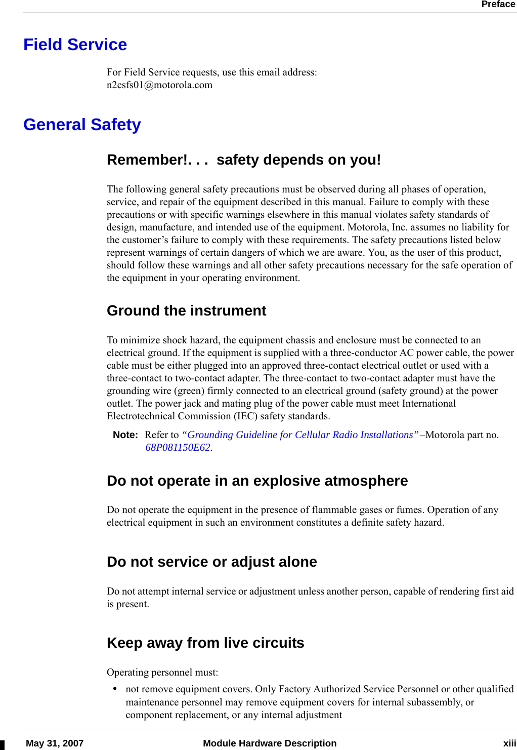  Preface May 31, 2007 Module Hardware Description xiiiField ServiceFor Field Service requests, use this email address:n2csfs01@motorola.comGeneral SafetyRemember!. . .  safety depends on you!The following general safety precautions must be observed during all phases of operation, service, and repair of the equipment described in this manual. Failure to comply with these precautions or with specific warnings elsewhere in this manual violates safety standards of design, manufacture, and intended use of the equipment. Motorola, Inc. assumes no liability for the customer’s failure to comply with these requirements. The safety precautions listed below represent warnings of certain dangers of which we are aware. You, as the user of this product, should follow these warnings and all other safety precautions necessary for the safe operation of the equipment in your operating environment.Ground the instrumentTo minimize shock hazard, the equipment chassis and enclosure must be connected to an electrical ground. If the equipment is supplied with a three-conductor AC power cable, the power cable must be either plugged into an approved three-contact electrical outlet or used with a three-contact to two-contact adapter. The three-contact to two-contact adapter must have the grounding wire (green) firmly connected to an electrical ground (safety ground) at the power outlet. The power jack and mating plug of the power cable must meet International Electrotechnical Commission (IEC) safety standards.Note: Refer to “Grounding Guideline for Cellular Radio Installations”–Motorola part no. 68P081150E62.Do not operate in an explosive atmosphereDo not operate the equipment in the presence of flammable gases or fumes. Operation of any electrical equipment in such an environment constitutes a definite safety hazard.Do not service or adjust aloneDo not attempt internal service or adjustment unless another person, capable of rendering first aid is present.Keep away from live circuitsOperating personnel must:•not remove equipment covers. Only Factory Authorized Service Personnel or other qualified maintenance personnel may remove equipment covers for internal subassembly, or component replacement, or any internal adjustment