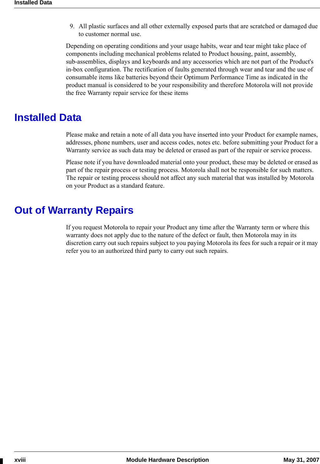 Installed Dataxviii  Module Hardware Description May 31, 20079. All plastic surfaces and all other externally exposed parts that are scratched or damaged due to customer normal use.Depending on operating conditions and your usage habits, wear and tear might take place of components including mechanical problems related to Product housing, paint, assembly, sub-assemblies, displays and keyboards and any accessories which are not part of the Product&apos;s in-box configuration. The rectification of faults generated through wear and tear and the use of consumable items like batteries beyond their Optimum Performance Time as indicated in the product manual is considered to be your responsibility and therefore Motorola will not provide the free Warranty repair service for these itemsInstalled DataPlease make and retain a note of all data you have inserted into your Product for example names, addresses, phone numbers, user and access codes, notes etc. before submitting your Product for a Warranty service as such data may be deleted or erased as part of the repair or service process.Please note if you have downloaded material onto your product, these may be deleted or erased as part of the repair process or testing process. Motorola shall not be responsible for such matters. The repair or testing process should not affect any such material that was installed by Motorola on your Product as a standard feature.Out of Warranty RepairsIf you request Motorola to repair your Product any time after the Warranty term or where this warranty does not apply due to the nature of the defect or fault, then Motorola may in its discretion carry out such repairs subject to you paying Motorola its fees for such a repair or it may refer you to an authorized third party to carry out such repairs.