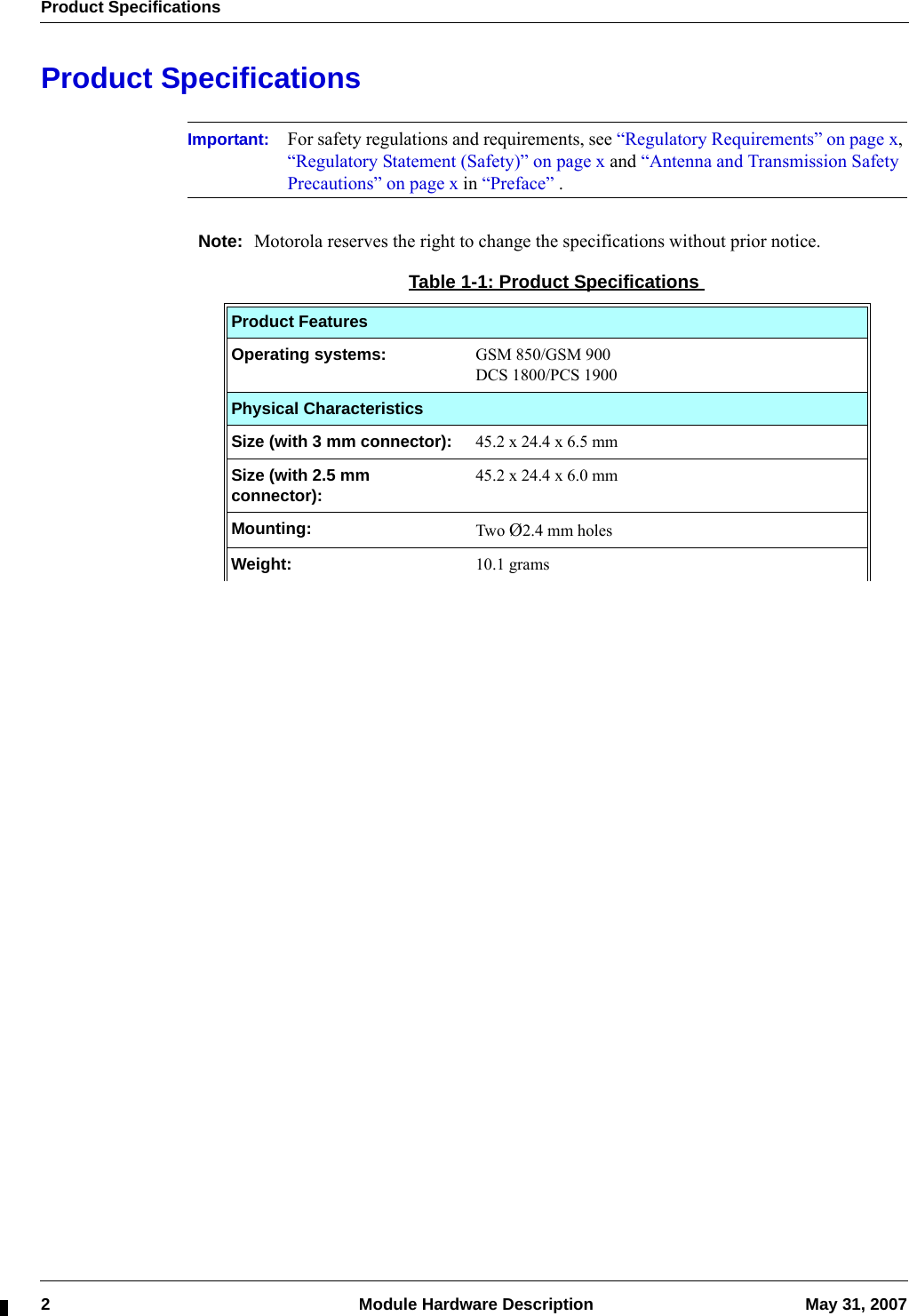 Product Specifications2  Module Hardware Description May 31, 2007Product SpecificationsImportant: For safety regulations and requirements, see “Regulatory Requirements” on page x, “Regulatory Statement (Safety)” on page x and “Antenna and Transmission Safety Precautions” on page x in “Preface” .Note: Motorola reserves the right to change the specifications without prior notice.Table 1-1: Product SpecificationsProduct FeaturesOperating systems: GSM 850/GSM 900DCS 1800/PCS 1900Physical CharacteristicsSize (with 3 mm connector):  45.2 x 24.4 x 6.5 mmSize (with 2.5 mm connector): 45.2 x 24.4 x 6.0 mmMounting:  Two Ø2.4 mm holesWeight:  10.1 grams