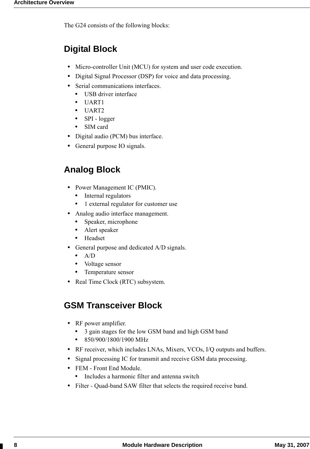 Architecture Overview8  Module Hardware Description May 31, 2007The G24 consists of the following blocks:Digital Block•Micro-controller Unit (MCU) for system and user code execution.•Digital Signal Processor (DSP) for voice and data processing.•Serial communications interfaces.•USB driver interface•UART1•UART2•SPI - logger•SIM card•Digital audio (PCM) bus interface.•General purpose IO signals.Analog Block•Power Management IC (PMIC).•Internal regulators•1 external regulator for customer use•Analog audio interface management.•Speaker, microphone•Alert speaker•Headset•General purpose and dedicated A/D signals.•A/D•Voltage sensor•Temperature sensor•Real Time Clock (RTC) subsystem.GSM Transceiver Block•RF power amplifier.•3 gain stages for the low GSM band and high GSM band•850/900/1800/1900 MHz•RF receiver, which includes LNAs, Mixers, VCOs, I/Q outputs and buffers.•Signal processing IC for transmit and receive GSM data processing.•FEM - Front End Module.•Includes a harmonic filter and antenna switch•Filter - Quad-band SAW filter that selects the required receive band.