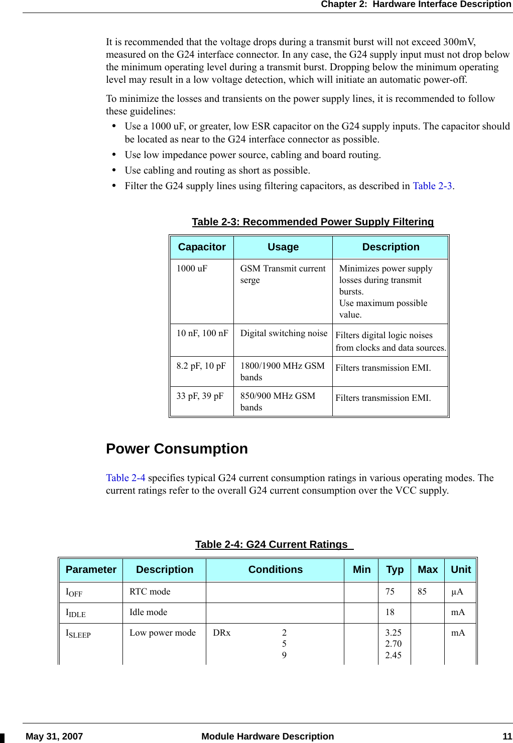 Chapter 2:  Hardware Interface Description May 31, 2007 Module Hardware Description 11It is recommended that the voltage drops during a transmit burst will not exceed 300mV, measured on the G24 interface connector. In any case, the G24 supply input must not drop below the minimum operating level during a transmit burst. Dropping below the minimum operating level may result in a low voltage detection, which will initiate an automatic power-off.To minimize the losses and transients on the power supply lines, it is recommended to follow these guidelines:•Use a 1000 uF, or greater, low ESR capacitor on the G24 supply inputs. The capacitor should be located as near to the G24 interface connector as possible.•Use low impedance power source, cabling and board routing.•Use cabling and routing as short as possible.•Filter the G24 supply lines using filtering capacitors, as described in Table 2-3.Power ConsumptionTable 2-4 specifies typical G24 current consumption ratings in various operating modes. The current ratings refer to the overall G24 current consumption over the VCC supply.Table 2-3: Recommended Power Supply FilteringCapacitor Usage Description1000 uF GSM Transmit current sergeMinimizes power supply losses during transmit bursts.Use maximum possible value.10 nF, 100 nF Digital switching noise Filters digital logic noises from clocks and data sources.8.2 pF, 10 pF 1800/1900 MHz GSM bands Filters transmission EMI.33 pF, 39 pF 850/900 MHz GSM bands Filters transmission EMI.Table 2-4: G24 Current Ratings Parameter Description Conditions Min Typ Max UnitIOFF RTC mode 75 85 µAIIDLE Idle mode 18 mAISLEEP Low power mode DRx 2593.252.702.45mA