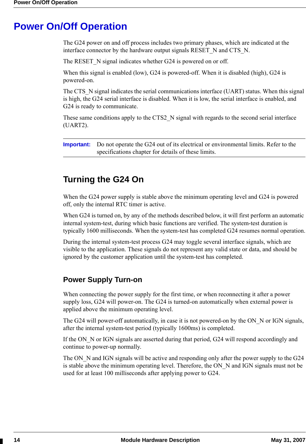 Power On/Off Operation14  Module Hardware Description May 31, 2007Power On/Off OperationThe G24 power on and off process includes two primary phases, which are indicated at the interface connector by the hardware output signals RESET_N and CTS_N.The RESET_N signal indicates whether G24 is powered on or off.When this signal is enabled (low), G24 is powered-off. When it is disabled (high), G24 is powered-on.The CTS_N signal indicates the serial communications interface (UART) status. When this signal is high, the G24 serial interface is disabled. When it is low, the serial interface is enabled, and G24 is ready to communicate.These same conditions apply to the CTS2_N signal with regards to the second serial interface (UART2).Important: Do not operate the G24 out of its electrical or environmental limits. Refer to the specifications chapter for details of these limits.Turning the G24 OnWhen the G24 power supply is stable above the minimum operating level and G24 is powered off, only the internal RTC timer is active.When G24 is turned on, by any of the methods described below, it will first perform an automatic internal system-test, during which basic functions are verified. The system-test duration is typically 1600 milliseconds. When the system-test has completed G24 resumes normal operation.During the internal system-test process G24 may toggle several interface signals, which are visible to the application. These signals do not represent any valid state or data, and should be ignored by the customer application until the system-test has completed.Power Supply Turn-onWhen connecting the power supply for the first time, or when reconnecting it after a power supply loss, G24 will power-on. The G24 is turned-on automatically when external power is applied above the minimum operating level.The G24 will power-off automatically, in case it is not powered-on by the ON_N or IGN signals, after the internal system-test period (typically 1600ms) is completed.If the ON_N or IGN signals are asserted during that period, G24 will respond accordingly and continue to power-up normally.The ON_N and IGN signals will be active and responding only after the power supply to the G24 is stable above the minimum operating level. Therefore, the ON_N and IGN signals must not be used for at least 100 milliseconds after applying power to G24.