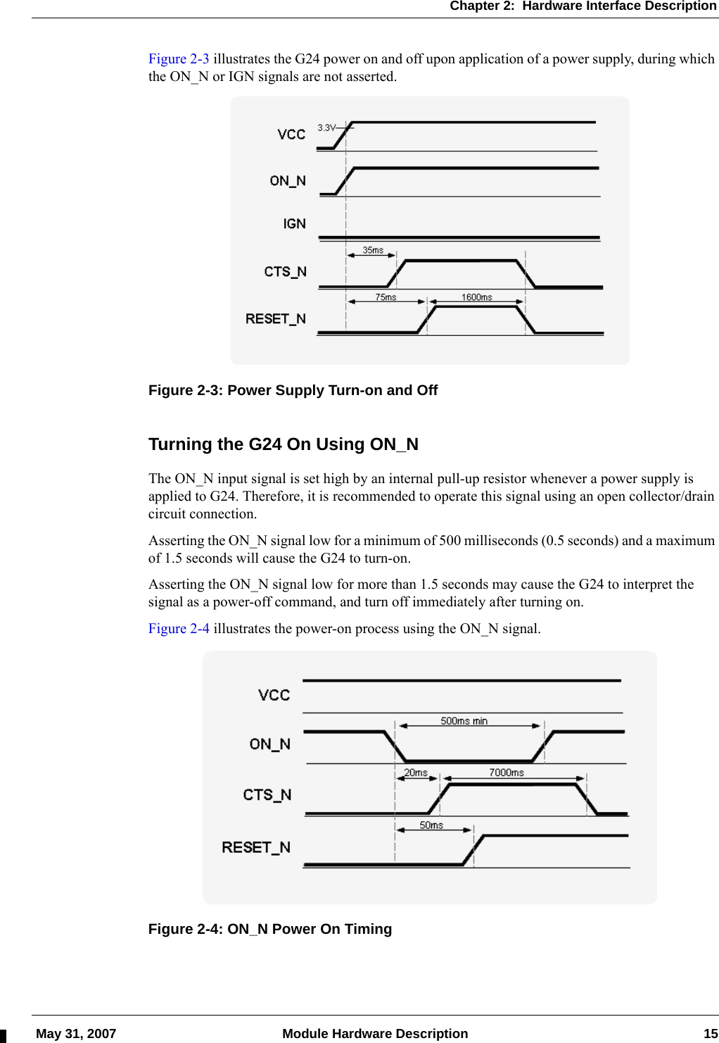 Chapter 2:  Hardware Interface Description May 31, 2007 Module Hardware Description 15Figure 2-3 illustrates the G24 power on and off upon application of a power supply, during which the ON_N or IGN signals are not asserted.Figure 2-3: Power Supply Turn-on and OffTurning the G24 On Using ON_NThe ON_N input signal is set high by an internal pull-up resistor whenever a power supply is applied to G24. Therefore, it is recommended to operate this signal using an open collector/drain circuit connection.Asserting the ON_N signal low for a minimum of 500 milliseconds (0.5 seconds) and a maximum of 1.5 seconds will cause the G24 to turn-on.Asserting the ON_N signal low for more than 1.5 seconds may cause the G24 to interpret the signal as a power-off command, and turn off immediately after turning on.Figure 2-4 illustrates the power-on process using the ON_N signal.Figure 2-4: ON_N Power On Timing