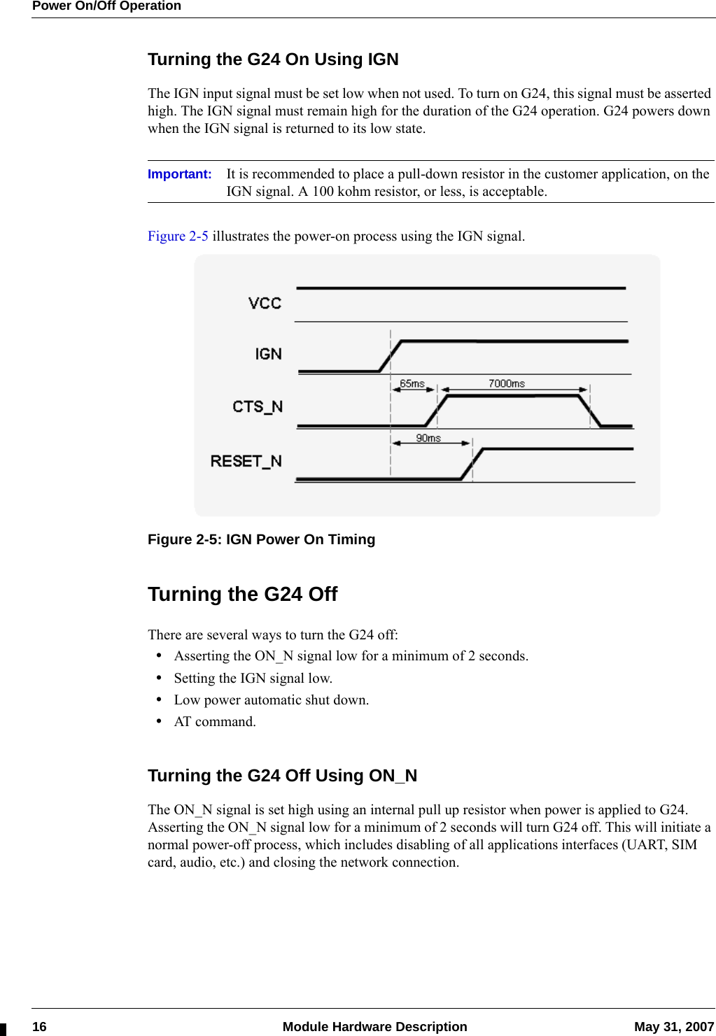 Power On/Off Operation16  Module Hardware Description May 31, 2007Turning the G24 On Using IGNThe IGN input signal must be set low when not used. To turn on G24, this signal must be asserted high. The IGN signal must remain high for the duration of the G24 operation. G24 powers down when the IGN signal is returned to its low state.Important: It is recommended to place a pull-down resistor in the customer application, on the IGN signal. A 100 kohm resistor, or less, is acceptable.Figure 2-5 illustrates the power-on process using the IGN signal.Figure 2-5: IGN Power On TimingTurning the G24 OffThere are several ways to turn the G24 off:•Asserting the ON_N signal low for a minimum of 2 seconds.•Setting the IGN signal low.•Low power automatic shut down.•AT command.Turning the G24 Off Using ON_NThe ON_N signal is set high using an internal pull up resistor when power is applied to G24. Asserting the ON_N signal low for a minimum of 2 seconds will turn G24 off. This will initiate a normal power-off process, which includes disabling of all applications interfaces (UART, SIM card, audio, etc.) and closing the network connection.