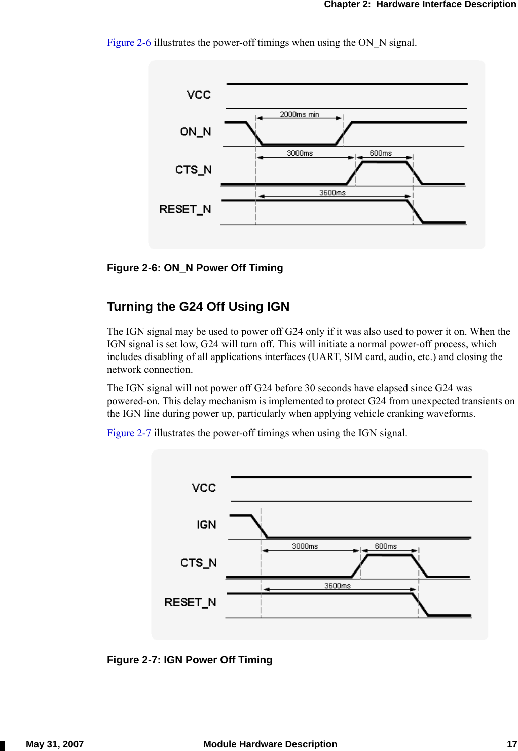 Chapter 2:  Hardware Interface Description May 31, 2007 Module Hardware Description 17Figure 2-6 illustrates the power-off timings when using the ON_N signal.Figure 2-6: ON_N Power Off TimingTurning the G24 Off Using IGNThe IGN signal may be used to power off G24 only if it was also used to power it on. When the IGN signal is set low, G24 will turn off. This will initiate a normal power-off process, which includes disabling of all applications interfaces (UART, SIM card, audio, etc.) and closing the network connection.The IGN signal will not power off G24 before 30 seconds have elapsed since G24 was powered-on. This delay mechanism is implemented to protect G24 from unexpected transients on the IGN line during power up, particularly when applying vehicle cranking waveforms.Figure 2-7 illustrates the power-off timings when using the IGN signal.Figure 2-7: IGN Power Off Timing