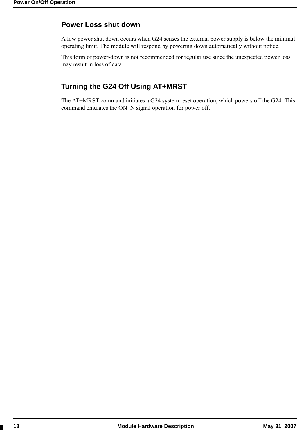 Power On/Off Operation18  Module Hardware Description May 31, 2007Power Loss shut downA low power shut down occurs when G24 senses the external power supply is below the minimal operating limit. The module will respond by powering down automatically without notice.This form of power-down is not recommended for regular use since the unexpected power loss may result in loss of data.Turning the G24 Off Using AT+MRSTThe AT+MRST command initiates a G24 system reset operation, which powers off the G24. This command emulates the ON_N signal operation for power off.
