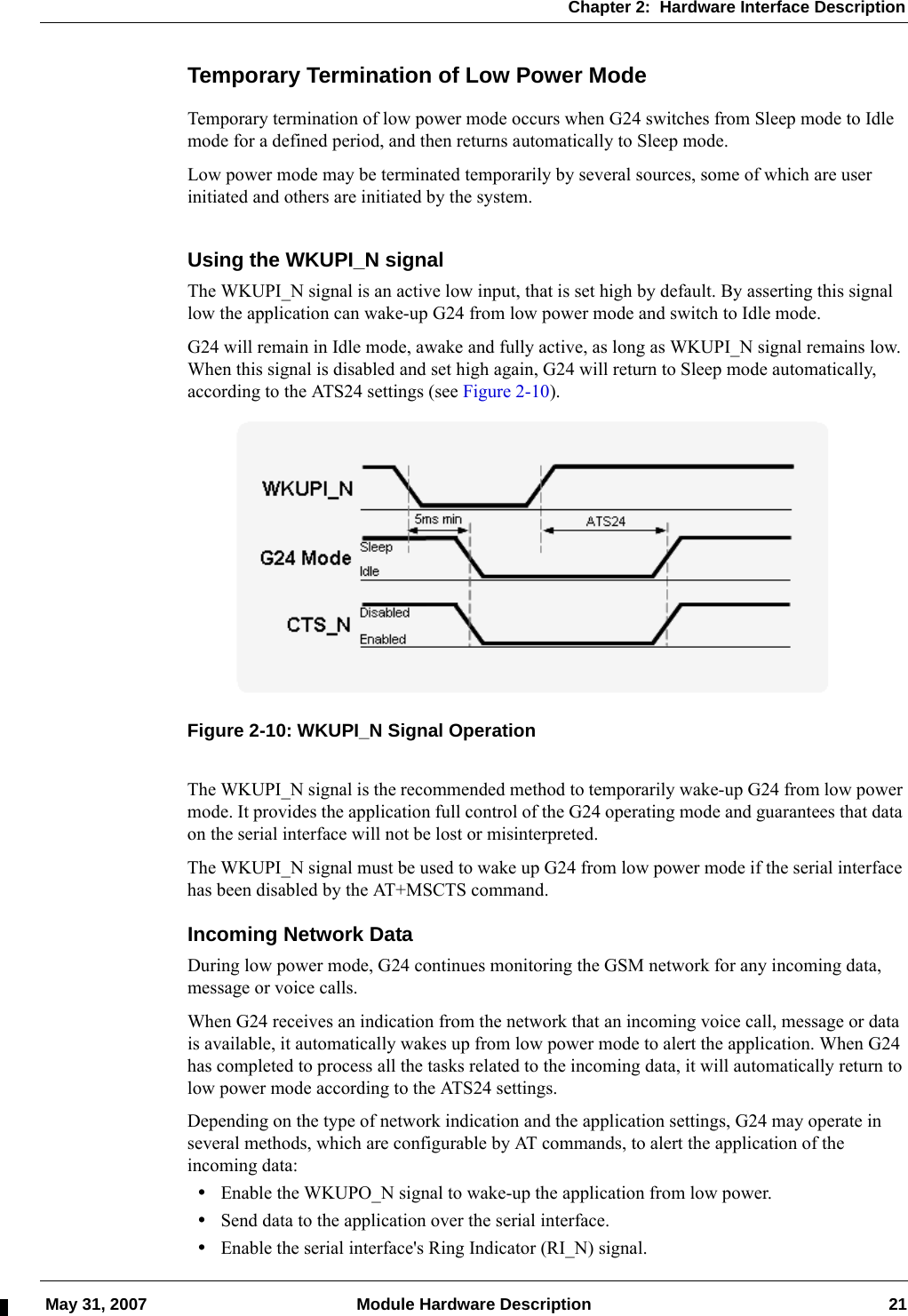 Chapter 2:  Hardware Interface Description May 31, 2007 Module Hardware Description 21Temporary Termination of Low Power ModeTemporary termination of low power mode occurs when G24 switches from Sleep mode to Idle mode for a defined period, and then returns automatically to Sleep mode.Low power mode may be terminated temporarily by several sources, some of which are user initiated and others are initiated by the system.Using the WKUPI_N signalThe WKUPI_N signal is an active low input, that is set high by default. By asserting this signal low the application can wake-up G24 from low power mode and switch to Idle mode.G24 will remain in Idle mode, awake and fully active, as long as WKUPI_N signal remains low. When this signal is disabled and set high again, G24 will return to Sleep mode automatically, according to the ATS24 settings (see Figure 2-10).Figure 2-10: WKUPI_N Signal OperationThe WKUPI_N signal is the recommended method to temporarily wake-up G24 from low power mode. It provides the application full control of the G24 operating mode and guarantees that data on the serial interface will not be lost or misinterpreted.The WKUPI_N signal must be used to wake up G24 from low power mode if the serial interface has been disabled by the AT+MSCTS command.Incoming Network DataDuring low power mode, G24 continues monitoring the GSM network for any incoming data, message or voice calls.When G24 receives an indication from the network that an incoming voice call, message or data is available, it automatically wakes up from low power mode to alert the application. When G24 has completed to process all the tasks related to the incoming data, it will automatically return to low power mode according to the ATS24 settings.Depending on the type of network indication and the application settings, G24 may operate in several methods, which are configurable by AT commands, to alert the application of the incoming data:•Enable the WKUPO_N signal to wake-up the application from low power.•Send data to the application over the serial interface.•Enable the serial interface&apos;s Ring Indicator (RI_N) signal.