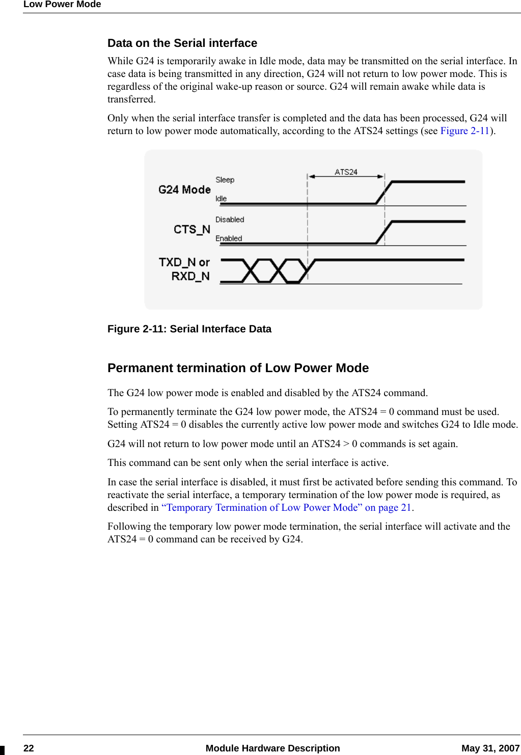 Low Power Mode22  Module Hardware Description May 31, 2007Data on the Serial interfaceWhile G24 is temporarily awake in Idle mode, data may be transmitted on the serial interface. In case data is being transmitted in any direction, G24 will not return to low power mode. This is regardless of the original wake-up reason or source. G24 will remain awake while data is transferred.Only when the serial interface transfer is completed and the data has been processed, G24 will return to low power mode automatically, according to the ATS24 settings (see Figure 2-11).Figure 2-11: Serial Interface DataPermanent termination of Low Power ModeThe G24 low power mode is enabled and disabled by the ATS24 command.To permanently terminate the G24 low power mode, the ATS24 = 0 command must be used. Setting ATS24 = 0 disables the currently active low power mode and switches G24 to Idle mode.G24 will not return to low power mode until an ATS24 &gt; 0 commands is set again.This command can be sent only when the serial interface is active.In case the serial interface is disabled, it must first be activated before sending this command. To reactivate the serial interface, a temporary termination of the low power mode is required, as described in “Temporary Termination of Low Power Mode” on page 21.Following the temporary low power mode termination, the serial interface will activate and the ATS24 = 0 command can be received by G24.