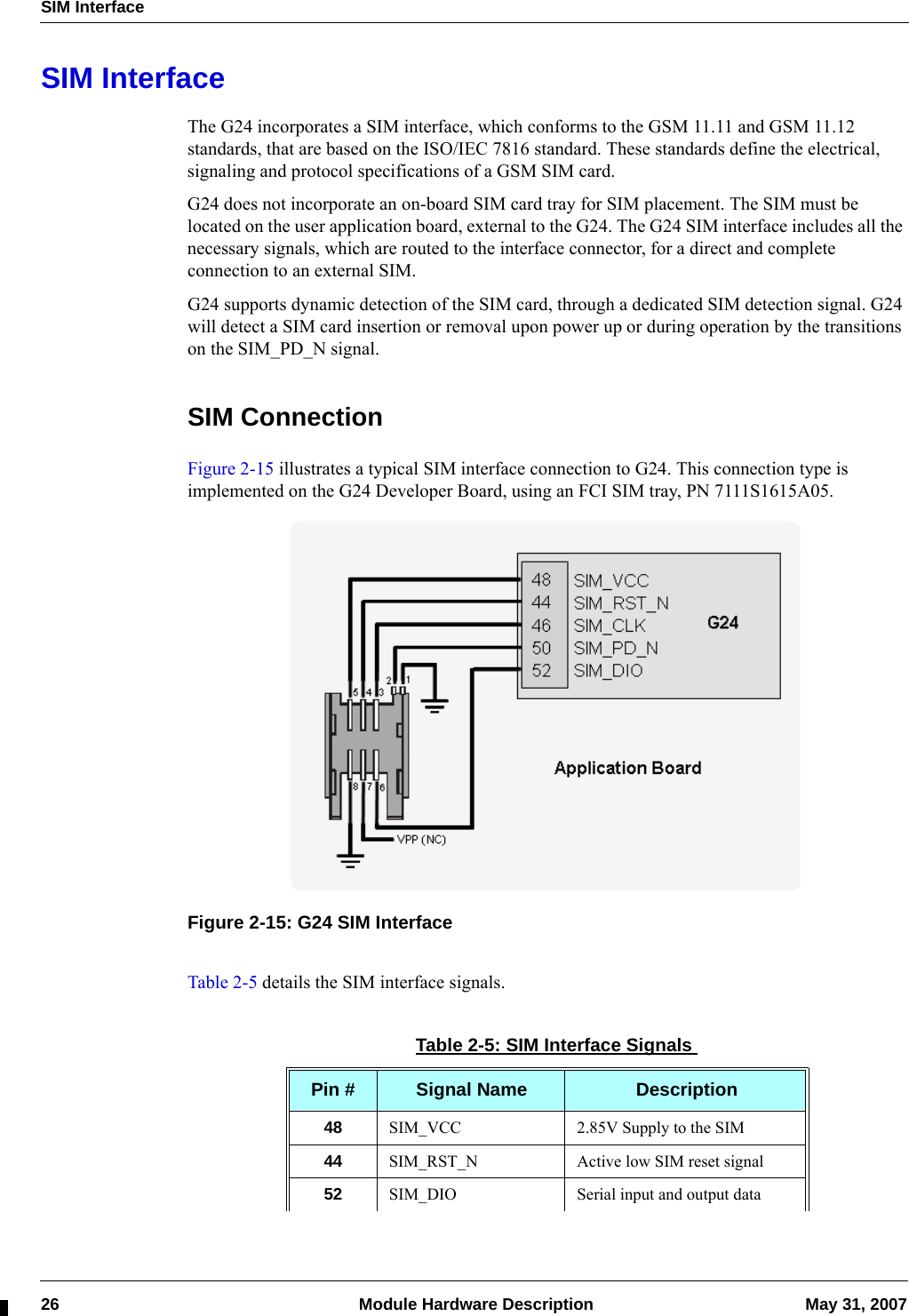 SIM Interface26  Module Hardware Description May 31, 2007SIM InterfaceThe G24 incorporates a SIM interface, which conforms to the GSM 11.11 and GSM 11.12 standards, that are based on the ISO/IEC 7816 standard. These standards define the electrical, signaling and protocol specifications of a GSM SIM card.G24 does not incorporate an on-board SIM card tray for SIM placement. The SIM must be located on the user application board, external to the G24. The G24 SIM interface includes all the necessary signals, which are routed to the interface connector, for a direct and complete connection to an external SIM.G24 supports dynamic detection of the SIM card, through a dedicated SIM detection signal. G24 will detect a SIM card insertion or removal upon power up or during operation by the transitions on the SIM_PD_N signal.SIM ConnectionFigure 2-15 illustrates a typical SIM interface connection to G24. This connection type is implemented on the G24 Developer Board, using an FCI SIM tray, PN 7111S1615A05.Figure 2-15: G24 SIM InterfaceTable 2-5 details the SIM interface signals.Table 2-5: SIM Interface SignalsPin # Signal Name Description48 SIM_VCC 2.85V Supply to the SIM44 SIM_RST_N Active low SIM reset signal52 SIM_DIO Serial input and output data