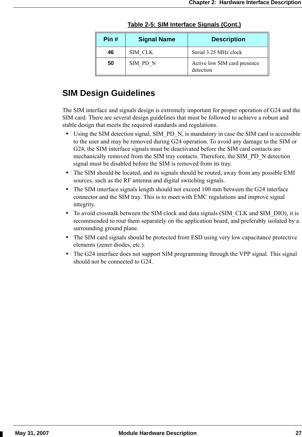 Chapter 2:  Hardware Interface Description May 31, 2007 Module Hardware Description 27SIM Design GuidelinesThe SIM interface and signals design is extremely important for proper operation of G24 and the SIM card. There are several design guidelines that must be followed to achieve a robust and stable design that meets the required standards and regulations.•Using the SIM detection signal, SIM_PD_N, is mandatory in case the SIM card is accessible to the user and may be removed during G24 operation. To avoid any damage to the SIM or G24, the SIM interface signals must be deactivated before the SIM card contacts are mechanically removed from the SIM tray contacts. Therefore, the SIM_PD_N detection signal must be disabled before the SIM is removed from its tray.•The SIM should be located, and its signals should be routed, away from any possible EMI sources, such as the RF antenna and digital switching signals.•The SIM interface signals length should not exceed 100 mm between the G24 interface connector and the SIM tray. This is to meet with EMC regulations and improve signal integrity.•To avoid crosstalk between the SIM clock and data signals (SIM_CLK and SIM_DIO), it is recommended to rout them separately on the application board, and preferably isolated by a surrounding ground plane.•The SIM card signals should be protected from ESD using very low capacitance protective elements (zener diodes, etc.).•The G24 interface does not support SIM programming through the VPP signal. This signal should not be connected to G24.46 SIM_CLK Serial 3.25 MHz clock50 SIM_PD_N Active low SIM card presence detectionTable 2-5: SIM Interface Signals (Cont.)Pin # Signal Name Description