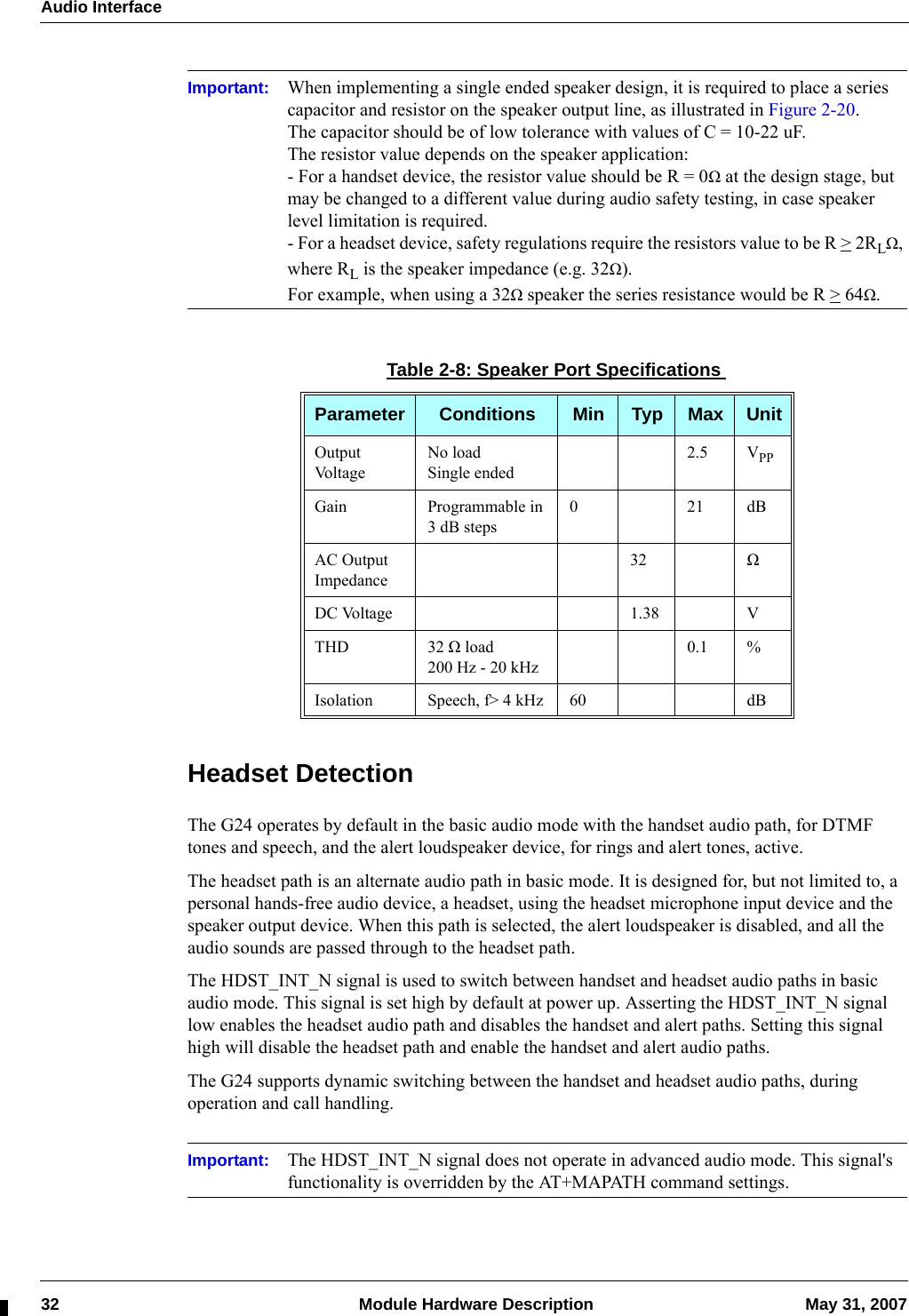 Audio Interface32  Module Hardware Description May 31, 2007Important: When implementing a single ended speaker design, it is required to place a series capacitor and resistor on the speaker output line, as illustrated in Figure 2-20.The capacitor should be of low tolerance with values of C = 10-22 uF.The resistor value depends on the speaker application:- For a handset device, the resistor value should be R = 0Ω at the design stage, but may be changed to a different value during audio safety testing, in case speaker level limitation is required.- For a headset device, safety regulations require the resistors value to be R &gt; 2RLΩ, where RL is the speaker impedance (e.g. 32Ω).For example, when using a 32Ω speaker the series resistance would be R &gt; 64Ω.Headset DetectionThe G24 operates by default in the basic audio mode with the handset audio path, for DTMF tones and speech, and the alert loudspeaker device, for rings and alert tones, active.The headset path is an alternate audio path in basic mode. It is designed for, but not limited to, a personal hands-free audio device, a headset, using the headset microphone input device and the speaker output device. When this path is selected, the alert loudspeaker is disabled, and all the audio sounds are passed through to the headset path.The HDST_INT_N signal is used to switch between handset and headset audio paths in basic audio mode. This signal is set high by default at power up. Asserting the HDST_INT_N signal low enables the headset audio path and disables the handset and alert paths. Setting this signal high will disable the headset path and enable the handset and alert audio paths.The G24 supports dynamic switching between the handset and headset audio paths, during operation and call handling.Important: The HDST_INT_N signal does not operate in advanced audio mode. This signal&apos;s functionality is overridden by the AT+MAPATH command settings.Table 2-8: Speaker Port SpecificationsParameter Conditions Min Typ Max UnitOutput Volta g eNo loadSingle ended2.5 VPPGain Programmable in 3 dB steps021dBAC Output Impedance32 ΩDC Voltage 1.38 VTHD 32 Ω load200 Hz - 20 kHz0.1 %Isolation Speech, f&gt; 4 kHz 60 dB