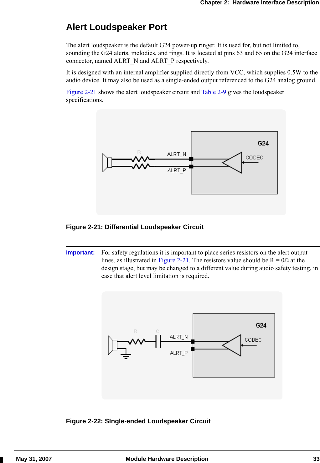 Chapter 2:  Hardware Interface Description May 31, 2007 Module Hardware Description 33Alert Loudspeaker PortThe alert loudspeaker is the default G24 power-up ringer. It is used for, but not limited to, sounding the G24 alerts, melodies, and rings. It is located at pins 63 and 65 on the G24 interface connector, named ALRT_N and ALRT_P respectively.It is designed with an internal amplifier supplied directly from VCC, which supplies 0.5W to the audio device. It may also be used as a single-ended output referenced to the G24 analog ground.Figure 2-21 shows the alert loudspeaker circuit and Table 2-9 gives the loudspeaker specifications.Figure 2-21: Differential Loudspeaker CircuitImportant: For safety regulations it is important to place series resistors on the alert output lines, as illustrated in Figure 2-21. The resistors value should be R = 0Ω at the design stage, but may be changed to a different value during audio safety testing, in case that alert level limitation is required.Figure 2-22: SIngle-ended Loudspeaker Circuit