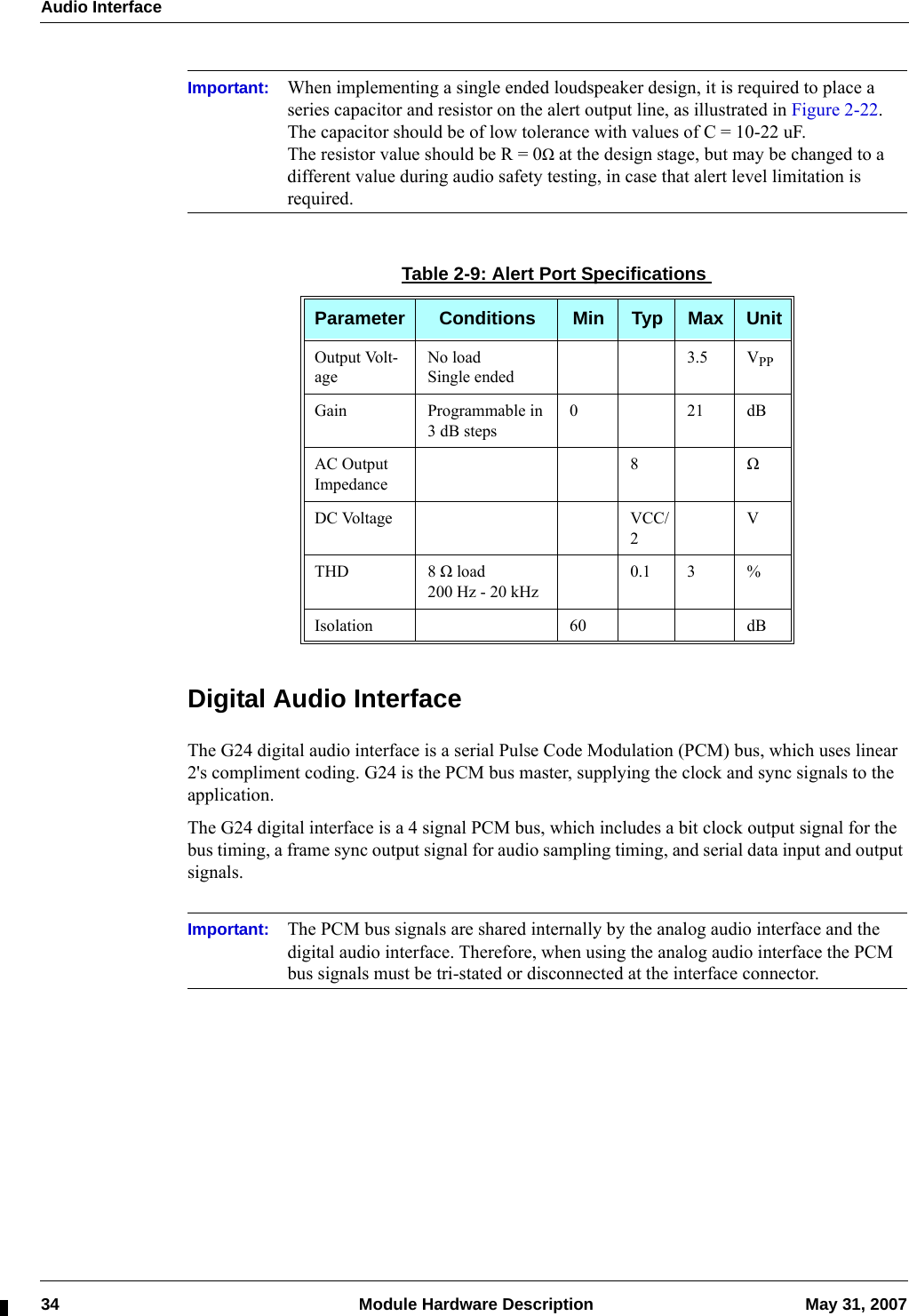 Audio Interface34  Module Hardware Description May 31, 2007Important: When implementing a single ended loudspeaker design, it is required to place a series capacitor and resistor on the alert output line, as illustrated in Figure 2-22.The capacitor should be of low tolerance with values of C = 10-22 uF.The resistor value should be R = 0Ω at the design stage, but may be changed to a different value during audio safety testing, in case that alert level limitation is required.Digital Audio InterfaceThe G24 digital audio interface is a serial Pulse Code Modulation (PCM) bus, which uses linear 2&apos;s compliment coding. G24 is the PCM bus master, supplying the clock and sync signals to the application.The G24 digital interface is a 4 signal PCM bus, which includes a bit clock output signal for the bus timing, a frame sync output signal for audio sampling timing, and serial data input and output signals.Important: The PCM bus signals are shared internally by the analog audio interface and the digital audio interface. Therefore, when using the analog audio interface the PCM bus signals must be tri-stated or disconnected at the interface connector.Table 2-9: Alert Port SpecificationsParameter Conditions Min Typ Max UnitOutput Volt-ageNo loadSingle ended3.5 VPPGain Programmable in 3 dB steps021dBAC Output Impedance8ΩDC Voltage VCC/2VTHD 8 Ω load200 Hz - 20 kHz0.1 3 %Isolation 60 dB