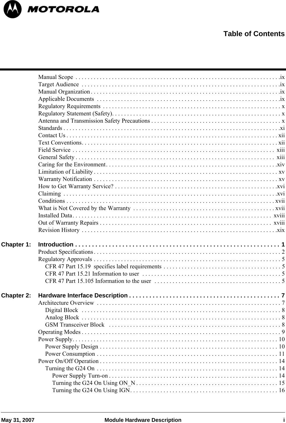 May 31, 2007 Module Hardware Description iManual Scope  . . . . . . . . . . . . . . . . . . . . . . . . . . . . . . . . . . . . . . . . . . . . . . . . . . . . . . . . . . . . . . . . . . . .ixTarget Audience  . . . . . . . . . . . . . . . . . . . . . . . . . . . . . . . . . . . . . . . . . . . . . . . . . . . . . . . . . . . . . . . . . .ixManual Organization . . . . . . . . . . . . . . . . . . . . . . . . . . . . . . . . . . . . . . . . . . . . . . . . . . . . . . . . . . . . . . .ixApplicable Documents  . . . . . . . . . . . . . . . . . . . . . . . . . . . . . . . . . . . . . . . . . . . . . . . . . . . . . . . . . . . . .ixRegulatory Requirements  . . . . . . . . . . . . . . . . . . . . . . . . . . . . . . . . . . . . . . . . . . . . . . . . . . . . . . . . . . . xRegulatory Statement (Safety). . . . . . . . . . . . . . . . . . . . . . . . . . . . . . . . . . . . . . . . . . . . . . . . . . . . . . . . xAntenna and Transmission Safety Precautions . . . . . . . . . . . . . . . . . . . . . . . . . . . . . . . . . . . . . . . . . . . xStandards . . . . . . . . . . . . . . . . . . . . . . . . . . . . . . . . . . . . . . . . . . . . . . . . . . . . . . . . . . . . . . . . . . . . . . . .xiContact Us . . . . . . . . . . . . . . . . . . . . . . . . . . . . . . . . . . . . . . . . . . . . . . . . . . . . . . . . . . . . . . . . . . . . . . xiiText Conventions. . . . . . . . . . . . . . . . . . . . . . . . . . . . . . . . . . . . . . . . . . . . . . . . . . . . . . . . . . . . . . . . . xiiField Service . . . . . . . . . . . . . . . . . . . . . . . . . . . . . . . . . . . . . . . . . . . . . . . . . . . . . . . . . . . . . . . . . . .  xiiiGeneral Safety . . . . . . . . . . . . . . . . . . . . . . . . . . . . . . . . . . . . . . . . . . . . . . . . . . . . . . . . . . . . . . . . . .  xiiiCaring for the Environment. . . . . . . . . . . . . . . . . . . . . . . . . . . . . . . . . . . . . . . . . . . . . . . . . . . . . . . . .xivLimitation of Liability . . . . . . . . . . . . . . . . . . . . . . . . . . . . . . . . . . . . . . . . . . . . . . . . . . . . . . . . . . . . . xvWarranty Notification . . . . . . . . . . . . . . . . . . . . . . . . . . . . . . . . . . . . . . . . . . . . . . . . . . . . . . . . . . . . . xvHow to Get Warranty Service? . . . . . . . . . . . . . . . . . . . . . . . . . . . . . . . . . . . . . . . . . . . . . . . . . . . . . .xviClaiming  . . . . . . . . . . . . . . . . . . . . . . . . . . . . . . . . . . . . . . . . . . . . . . . . . . . . . . . . . . . . . . . . . . . . . . .xviConditions . . . . . . . . . . . . . . . . . . . . . . . . . . . . . . . . . . . . . . . . . . . . . . . . . . . . . . . . . . . . . . . . . . . . . xviiWhat is Not Covered by the Warranty  . . . . . . . . . . . . . . . . . . . . . . . . . . . . . . . . . . . . . . . . . . . . . . . xviiInstalled Data. . . . . . . . . . . . . . . . . . . . . . . . . . . . . . . . . . . . . . . . . . . . . . . . . . . . . . . . . . . . . . . . . .  xviiiOut of Warranty Repairs . . . . . . . . . . . . . . . . . . . . . . . . . . . . . . . . . . . . . . . . . . . . . . . . . . . . . . . . .  xviiiRevision History . . . . . . . . . . . . . . . . . . . . . . . . . . . . . . . . . . . . . . . . . . . . . . . . . . . . . . . . . . . . . . . . .xixChapter 1: Introduction . . . . . . . . . . . . . . . . . . . . . . . . . . . . . . . . . . . . . . . . . . . . . . . . . . . . . . . . . . . . . 1Product Specifications . . . . . . . . . . . . . . . . . . . . . . . . . . . . . . . . . . . . . . . . . . . . . . . . . . . . . . . . . . . . . . 2Regulatory Approvals . . . . . . . . . . . . . . . . . . . . . . . . . . . . . . . . . . . . . . . . . . . . . . . . . . . . . . . . . . . . . . 5CFR 47 Part 15.19  specifies label requirements . . . . . . . . . . . . . . . . . . . . . . . . . . . . . . . . . . . . . . . 5CFR 47 Part 15.21 Information to user  . . . . . . . . . . . . . . . . . . . . . . . . . . . . . . . . . . . . . . . . . . . . . . 5CFR 47 Part 15.105 Information to the user  . . . . . . . . . . . . . . . . . . . . . . . . . . . . . . . . . . . . . . . . . . 5Chapter 2: Hardware Interface Description . . . . . . . . . . . . . . . . . . . . . . . . . . . . . . . . . . . . . . . . . . . . . 7Architecture Overview  . . . . . . . . . . . . . . . . . . . . . . . . . . . . . . . . . . . . . . . . . . . . . . . . . . . . . . . . . . . . . 7Digital Block  . . . . . . . . . . . . . . . . . . . . . . . . . . . . . . . . . . . . . . . . . . . . . . . . . . . . . . . . . . . . . . . . . . 8Analog Block  . . . . . . . . . . . . . . . . . . . . . . . . . . . . . . . . . . . . . . . . . . . . . . . . . . . . . . . . . . . . . . . . . . 8GSM Transceiver Block   . . . . . . . . . . . . . . . . . . . . . . . . . . . . . . . . . . . . . . . . . . . . . . . . . . . . . . . . . 8Operating Modes . . . . . . . . . . . . . . . . . . . . . . . . . . . . . . . . . . . . . . . . . . . . . . . . . . . . . . . . . . . . . . . . . . 9Power Supply. . . . . . . . . . . . . . . . . . . . . . . . . . . . . . . . . . . . . . . . . . . . . . . . . . . . . . . . . . . . . . . . . . . . 10Power Supply Design . . . . . . . . . . . . . . . . . . . . . . . . . . . . . . . . . . . . . . . . . . . . . . . . . . . . . . . . . . . 10Power Consumption . . . . . . . . . . . . . . . . . . . . . . . . . . . . . . . . . . . . . . . . . . . . . . . . . . . . . . . . . . . . 11Power On/Off Operation . . . . . . . . . . . . . . . . . . . . . . . . . . . . . . . . . . . . . . . . . . . . . . . . . . . . . . . . . . . 14Turning the G24 On . . . . . . . . . . . . . . . . . . . . . . . . . . . . . . . . . . . . . . . . . . . . . . . . . . . . . . . . . . . . 14Power Supply Turn-on . . . . . . . . . . . . . . . . . . . . . . . . . . . . . . . . . . . . . . . . . . . . . . . . . . . . . . . . 14Turning the G24 On Using ON_N . . . . . . . . . . . . . . . . . . . . . . . . . . . . . . . . . . . . . . . . . . . . . . . 15Turning the G24 On Using IGN. . . . . . . . . . . . . . . . . . . . . . . . . . . . . . . . . . . . . . . . . . . . . . . . . 16Table of Contents